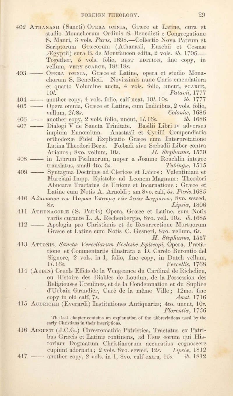 402 Athanasii (Sancti) Opera omnia, G-rajce et Latine, cura et studio Monachorum Ordinis S. Benedicti e Congregatione S. Mauri, 3 vols. Paris, 1698.—Collectio Nova Patrum et Scriptorum Gra3corum (Atlianasii, Eusebii et Cosmse A^gyptii) cura B. de Montfaucon edita, 2 vols. ih. 1706.— Together, 5 vols. folio, best edition, tine copy, in vellum, VERY SCARCE, 18/. 185. 403 Opera omnia, Greece et Latine, opera et studio Mona- cliorum S. Benedicti. Novissirnis nunc Curls emendatiora et quarto Yolumine aucta, 4 vols. folio, uncut, scarce, 10/. Patavii, 1777 404 another copy, 4 vols. folio, calf neat, 10/. IO5. ib. 405 Opera omnia, Griece et Latine, cum Indicibus, 2 vols. folio, vellum, 21.8s. Colonice, 1686 406 another copy, 2 vols. folio, uncut, 1/. I65. ih. 1686 407 Dialog! V de Sancta Trinitate. Basilii Libri iv adversus impium Eunomium. Anastasii et Cyrilli Compendiaria orthodoxie Fidei Explicatio Greece cum Interpretatione Latina Theodori Bezas. Eoebadi sive Soebadii Liber contra Arianos; 8vo. vellum, IO5. H. Stej^lianus, 1570 408 in Librum Psalmorum, nuper a Joanne Beuchlin integre translatus, small 4to. 35. Tubingw, 1515 409 Syntagma Doctrin^e ad Clericos et Laicos : Valentiniani et Marciani Impp. Epistolai ad Leonem Magnum: Theodori Abucaree Tractatus de Unione et Incarnatione : Grsece et Latine cum Notis A. Arnold!; sm 8vo. calf, 55. Paris.168h 410 A^^apacnov rov n apwv YjTrLTOfiy} twp ^elG)v AcygarMp, 8vo. sewed, 85. Lipsi(F, 1806 411 Athenagor^ (S. Patris) Opera, Grsece et Latine, cum Notis variis curante L. A. Bechenbergio, 8vo. veil. IO5. ib. 1685 412 Apologia pro Christianis et de Besurrectione Mortiiorum Grasce et Latine cum Notis C. Gesneri, 8vo. vellum, 65. a. Stepkanus, 1557 413 Attonis, Sanct(B Vercellarum Ecclesics Episcopi, Opera, Praefa- tione et Commentariis illustrata a D. Carolo Burontio del Signore, 2 vols. in 1, folio, line copy, in Dutch vellum, 1/. 165. Vercellis, 1768 414 (Aubin) Cruels Elfets de la Vengeance du Cardinal de Bichelieu, ou Histoire des Diables de Loudun, de la Possession des Beligieuses Ursulines, et de la Condemnation et du Suplice d’Urbain Grandier, Cure de la meme Yille; 12mo. fine copy in old calf, 75. Amst. 1716 415 Audrichii (Everardi) Institutiones Antiquarias; 4to. uncut, IO5. Elor entice, 1756 Tlie last chapter contains an explanation of the abbreviations used by the early Christians in their inscriptions. 416 Augusti (J.C.G.) Chrestomathia Patristica, Tractatus ex Patri- bus Grsecis et Latinis continens, ad Usus eorum qui Ilis- toriam Dogmatum Christianorum accuratius cognoscere cupiunt adornata; 2 vols. 8vo. sewed, 125. Lipsice, 1812 417 another copy, 2 vols. in 1, 8vo. calf extra, 155. ib. 1812