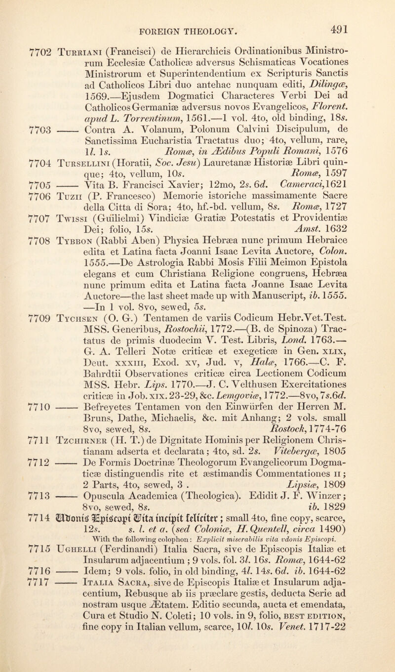 7702 Tureiani (Francisci) de Hierarcliicis Ordinationibus Ministro- rum Ecclesiae Catliolicee adversus Schismaticas Vocationes Ministrorum et Superintendentium ex Scripturis Sanctis ad Catholicos Libri duo antehac nunquam editi, Dilingce, 1569.—Ejusdem Dogmatic! Characteres Verb! Dei ad Catholicos Germaniae adversus novos Evangelicos, Florent. apudL. Torrentinum, 1561.—1 vol. 4to, old binding, 185. 7703 Contra A. Volanum, Polonum Calvin! Discipulum, de Sanctissima Eucharistia Tractatus duo; 4to, vellum, rare, 1/. l5. Rotnce, in jRdibns Populi Romani^ 1576 7704 Tursellini (Horatii, Roc. Jesii) Lauretanae Historiae Libri quin- que; 4to, vellum, IO5. Romes^ 1597 7705 Vita B. Francisci Xavier; 12mo,2s.6d. Cameraci,\62\ 7706 Tuzii (P. Francesco) Memorie istoriche massimamente Sacre della Citta di Sora; 4to, hf.-bd. vellum, 85. Romes, 1727 7707 Twissi (Gu'ilielmi) Vindiciae Gratiae Potestatis et Providentias Dei; folio, 155. Amst. 1632 7708 Tybbon (Rabbi Aben) Physica Hebraea nunc primum Hebraice edita et Latina facta Joanni Isaac Levita Auctore, Colon. 1555.—De Astrologia Rabbi Mosis Filii Meimon Epistola elegans et cum Christiana Religione congruens, Hebraaa nunc primum edita et Latina facta Joanne Isaac Levita Auctore—the last sheet made up with Manuscript, ib. 1555. —In 1 vol. 8VO, sewed, 6s. 7709 Tychsen (O. G.) Tentamen de variis Codicum Hebr.Yet.Test. MSS. Generibus, Rostochii, 1772.—(B. de Spinoza) Trac- tatus de primis duodecim V. Test. Libris, Lond. 1763.— G. A. Teller! Notce criticae et exegetiem in Gen. xlix, Deut. xxxiii, Exod. xv, Jud. v. Hales, 1766.—C. F. Bahrdtii Observationes criticae circa Lectionem Codicum MSS. Hebr. Lips. 1770.-—J. C. Velthusen Exercitationes criticae in Job. xix. 23-29, &c. Lemgovies, 1772.—8vo, ls.6d. 7710 Befreyetes Tentamen von den Einwiirfen der Herren M. Bruns, Dathe, Michaelis, &c. mit Anhang; 2 vols. small 8vo, sewed, 85. i?o5^oe^, 1774-76 7711 Tzchirner (H. T.) de Dignitate Hominis per Religionem Chris- tianam adserta et declarata; 4to, sd. 2s. Viteberges, 1805 7712 De Formis Doctrinae Theologorum Evangelicorum Dogma- ticae distinguendis rite et aestimandis Commentationes ii; 2 Parts, 4to, sewed, 3 . Lipsies, 1809 7713 Opuscula Academica (Theologica). Edidit J. F. Winzer; 8VO, sewed, 85. ib. 1829 7714 TOoni^ iEpifiicopf Wita inciptt fetinter; small 4to, fine copy, scarce, 125. 5. /. et a. {sed Colonies, H.Quentell, circa 1490) With the following colophon: Explicit miserahilis vita vdonis Episcopi. 7715 Ughelli (Ferdinand!) Italia Sacra, sive de Episcopis Italiae et Insularum adjacentium ; 9 vols. fob 3/. I65. Romes, 1644-62 7716 Idem; 9 vols. folio, in old binding, 4/. 145. 6d. ib. 1644-62 7717 Italia Sacra, sivede Episcopis Italiae et Insularum adja- centium, Rebusque ab iis praeclare gestis, deducta Serie ad nostram usque -dEtatem. Editio secunda, aucta et emendata, Cura et Studio N. Coleti; 10 vols. in 9, folio, best edition, fine copy in Italian vellum, scarce, 10/. IO5. Venet. 1717-22