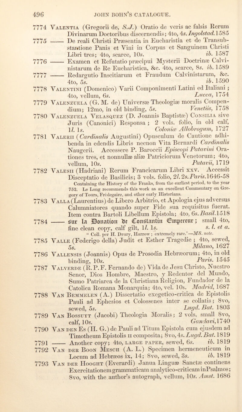7774 Valenti A (Gregorii de, S.J.) Oratio de veris ac falsis Rerum Divinarum Doctoribus discernendis; 4to, As. Ingolstad.l5S5 7775 De reali Christi Praesentia in Eucliaristia et de Transub- stantione Panis et Vini in Corpus et Sanguinem Christi Libri tres; 4to, scarce, lOs. ib. 1587 7776 Examen et Refutatio prsecipui Mysterii Doctrinae Calvi- nistarum de Re Eucharistica, &c. 4to, scarce, Ss. ib. 1589 7777 Redargutio Inscitiarum et Fraudum C al vini star um, &c. 4to, 6s. 1590 7778 Valentini (Domenico) Varii Componimenti Latini ed Italiani ; 4to, vellum, 6^. Lucca, 1754 7779 Valenzuela (G. M. de) Universae Theologiae moralis Compen- dium; 12mo, in old binding, 6s. Venetiis, 1758 7780 Valenzuela Velasquez (D. Joannis Baptistac) Consilia sive Juris (Canonici) Responsa ; 2 vols. folio, in old (^If, \l, \s. Colonice Allohrogum, 1727 7781 Valerii ( Cardinalis Augustini) Opusculum de Cautione adhi- benda in edendis Libris necnon Vita Bernardi Cardinalis Naugerii. Accessere P. Baroccii Episcojii Patavhii Ora- tiones tres, et nonnullae aliae Patriciorum Venetorum; 4to, vellum, 10^. Patavii, 1719 7782 Valesii (Hadriani) Rerum Francicarum Libri xxv. Accessit Disceptatio de Basilicis; 3 vols. folio, 2l.2s.Paris.\6^Q-6^ Containing the History of the Franks, from the earliest period, to the year 752. Le Long recommends this -work as an excellent Commentary on Gre- gory of Tours, Fredegaire, and other early Historians. 7783 Valla (Laurentius) de Libero Arbitrio, et Apologia ejus adversus Calumniatores quando super Fide sua requisitus fuerat. Item contra Bartoli Libellum Epistola; 4to, Qs.Basil.\6\S 7784 la iBonation Ue Con^tantm Cmpereur; small 4to, fine clean copy, calf gilt, 1/. Is. s. 1. et a. “ Coll, per H. Drury, Harrow; extremely rare.”—MS. note. 7786 Valle (Federigo della) Judit et Esther Tragedie ; 4to, sewed, 5s. Milano, 1627 7786 Vallensis (Joannis) Opus de Prosodia Hebrteorum; 4to, in old binding, IO5. Paris. 1545 7787 Valverde (R.P. F. Fernando de) Vidade Jesu Christo, Nuestro Senor, Dios Hombre, Maestro, y Redentor del Mundo, Sumo Patriarca de la Christiana Religion, Fundador de la Catolica Romana Monarquia; 4to, vel. IO5. Madrid, 1687 7788 Van Bemmelen (A.) Dissertatio exegetico-critica de Epistolis Pauli ad Ephesios et Colossenes inter se collatis; 8vo, sewed, 6s. Lugd.Bat. 1803 7789 Van Bossuyt (Jacobi) Theologia Moralis; 2 vols. small 8vo, calf, 105. Gandavi, 17 40 7790 Van den Es (H. G.) de Pauli ad Titum Epistola cum ejusdem ad TimotheumEpistolis ii composita; 8yo,^s.Lugd.Bat. 1819 7791 Another copy; 4to, large paper, sewed, 65. ib. 1819 7792 Van der Boon Mesch (A. L.) Specimen hermeneuticum in Locum ad Hebrasos ix, 14; 8vo, sewed, 3^. ib. 1819 7793 Van der Hooght (Everardi) Janua Linguse Sanctae continens Exercitationemgrammaticam analytico-criticaminPsalmos; 8vo, with the author’s autograph, vellum, IO5. Amst. 1686