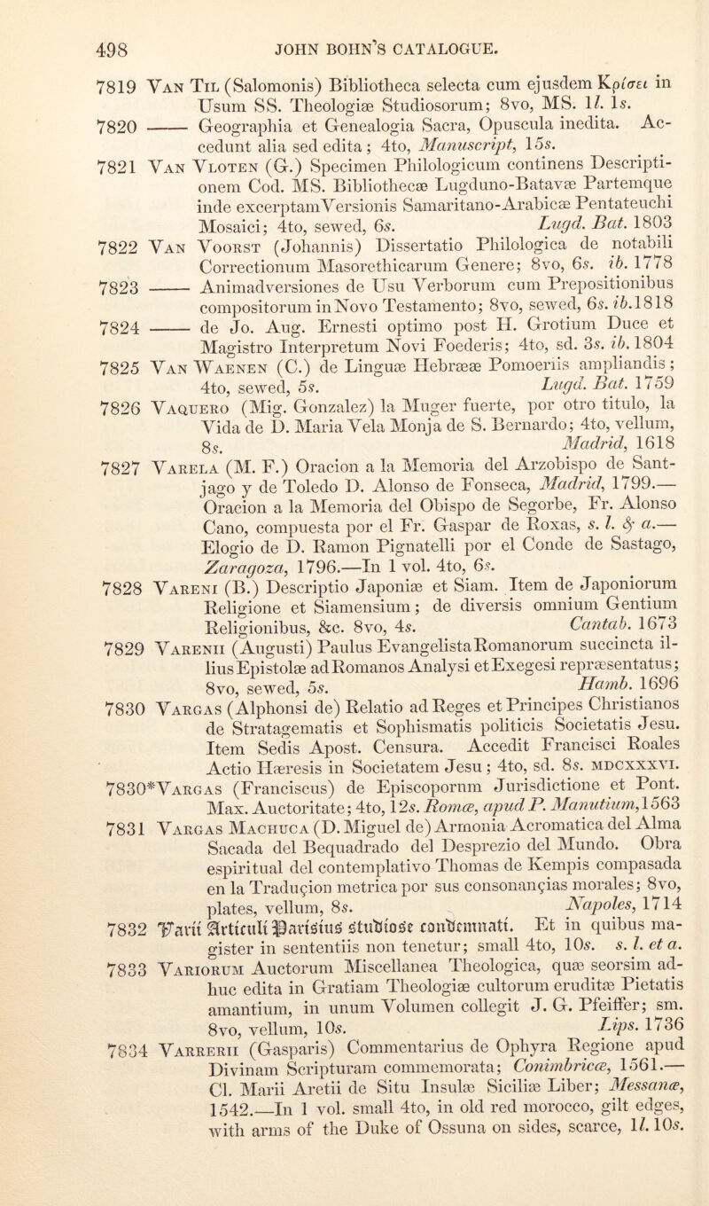 7819 Van Til (Salomonis) Bibliotheca selecta cum ejusdem KpiVfi in Usum SS. Theologise Studiosorum; 8vo, MS. 1/. Is. 7820 Geographia et Genealogia Sacra, Opuscula inedita. Ac- cedimt alia sed edita ; 4to, Manuscript, 155. 7821 Van Vloten (G.) Specimen Philologicum continens Descripti- onern Cod. MS. Bibliothecae Lugduno-Batavae Partemque inde excerptamVersionis Samaritano-Arabicae Pentateuchi Mosaici; 4to, sewed, 65. Lugd. Bat. 1803 7822 Van Voorst (Johannis) Dissertatio Philologica de notabili Correctionum Masorethicarom Genere; 8vo, 65. ib. 1778 7323 Animadversiones de Usu Verborum cum Prepositionibus compositorum inNovo Testamento; 8yo, sewed, 65. 1818 7324 de Jo. Aug. Ernesti optimo post H. Grotium Duce et Magistro Interpretum Novi Foederis; 4to, sd. 3.9. 1804 7825 Van Waenen (C.) de Linguae Hebraeae Pomoeriis ampliandis; 4to, sewed, 5.?. Lugd. Bcit. 1 / 59 7826 Vaquero (Mig. Gonzalez) la Muger fuerte, titulo, la Vida de D. Maria Vela Monja de S. Bernardo; 4to, vellum, 3 Madrid, 1618 7827 Varela (M. F.) Oracion a la Memoria del Arzobispo de^Sant- jago y de Toledo 1). Alonso de Fonseca, Madrid, 1199.— Oracion a la Memoria del Obispo de Segorbe, Fr. Alonso Cano, compuesta por el Fr. Caspar de Poxas, s. 1. 8^' a.— Elogio de D. Ramon Pignatelli por el Conde de Sastago, Zaragoza, 1796.—In 1 vol. 4to, 6.9. 7828 Vareni (B.) Descriptio Japonise et Siam. Item de Japoniorum Religione et Siamensium; de diversis omnium Gentium Religionibus, &c. 8vo, 45. Cantab. 1673 7829 Varenii (August!) Paulus EvangelistaRomanorum succincta il- liusEpistolae adRomanos Analyst etExegesi reprsesentatus; 8VO, sewed, bs. Hamb. 1696 7830 Vargas (Alphonsi de) Relatio adReges et Principes Christianos de Stratagematis et Sophismatis politicis Societatis Jesu. Item Sedis Apost. Censura. Accedit Francisci Roales Actio Haeresis in Societatem Jesu; 4to, sd. 85. mdcxxxvi. 7830^‘Vargas (Franciscus) de Episcopornm Jurisdictione et Pont. Max. Auctoritate; 4to, 125. Bomcc, apudP. 3Ia7iutiu7n,\b(bb 7831 Vargas Machuca (D. Miguel de) Armonia Acromatica del Alma Sacada del Bequadrado del Desprezio del Mundo. Obra espiritual del contemplativo Thomas de Kempis compasada en la Tradugion metrica por sus consonan9ias morales; 8vo, plates, vellum, 85. Napoles, 1714 7832 17am^rt{ciil{i0cut^uig ^tuhio^e conhniiiiatt. Et in quibus ma- gister in sententiis non tenetur; small 4to, IO5. s. 1. et a. 7833 Variorum Auctorum Miscellanea Theologica, qua^ seorsim ad- huc edita in Gratiam Theologise cultorum eruditm Pietatis amantium, in unum Volumen collegit J. G. Pfeiffer; sm. 8vo, vellum, IO5. Lips. 1736 7834 Varrerii (Gasparis) Commentarius de Ophyra Regione^ apud Divinam Scripturam commemorata; ConinibriccB, 1561.— Cl. Marii Aretii de Situ Insulaa Sicilim Liber; Messa7i(E, 1542. In 1 vol. small 4to, in old red morocco, gilt edges, with arms of the Duke of Ossuna on sides, scarce, 1/. IO5.