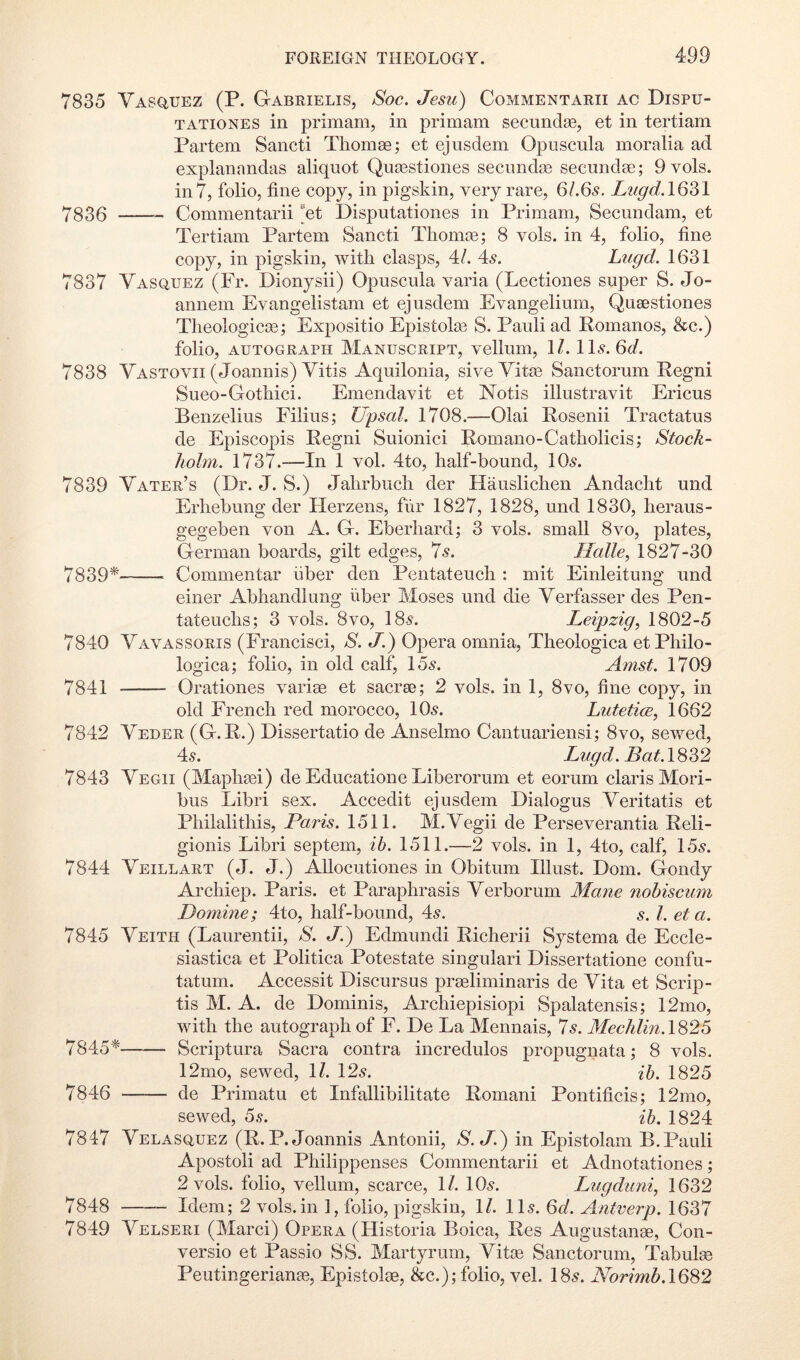 7835 Vasq,uez (P. GIabrielis, Soe. Jesu) Commentarii ac Dispu- TATiONES in primam, in primam secundaB, et in tertiam Partem Sancti Thomae; et ejusdem Opuscula moralia ad explanandas aliquot Quasstiones secundai secundae; 9 vols. in7, folio, fine copy, in pigskin, very rare, 6/.65. Lugd.lQ^i 7335 Commentarii et Disputationes in Primam, Secundam, et Tertiam Partem Sancti Tliomie; 8 vols. in 4, folio, fine copy, in pigskin, with clasps, 41. 4^. Lugd. 1631 7837 Vasquez (Fr. Dionysii) Opuscula varia (Lectiones super S. Jo- annem Evangelistam et ejusdem Evangelium, Quaestiones Tlieologicse; Expositio Epistolaa S. Pauli ad Pomanos, &c.) folio, AUTOGRAPH MANUSCRIPT, VCllum, 1/. 1 Lf. Gi/. 7838 Vastovii (Joannis) Vitis Aquilonia, sive Vitaj Sanctorum Pegni Sueo-Gothici. Emendavit et Notis illustravit Ericus Benzelius Filius; Upsal. 1708.—Olai Posenii Tractatus de Episcopis Pegni Suionici Pomano-Catholicis; Stock- holm. 1737.—In 1 vol. 4to, half-bound, lOs. 7839 Vater’s (Dr. J. S.) Jahrbuch der Flauslichen Andacht und Erhebung der Herzens, fur 1827, 1828, und 1830, heraus- gegeben von A. G. Eberhard; 3 vols. small 8vo, plates, German boards, gilt edges, 7.9. Halle, 1827-30 7839* Commentar fiber den Pentateuch : mit Einleitung und einer Abhandlung iiber Moses und die Verfasser des Pen- tateuchs; 3 vols. 8vo, 189. Leipzig, 1802-5 7840 Vavassoris (Francisci, S. J.) Opera omnia, Theologica etPhilo- logica; folio, in old calf, 159. Amst. 1709 7841 Orationes variee et sacrse; 2 vols. in 1, 8vo, fine copy, in old French red morocco, IO9. Lutetice, 1662 7842 Veder (G.P.) Dissertatio de Anselmo Cantuariensi; 8vo, sevyrnd, 49. Lugd. Bat.\S^2 7843 Vegii (Maphsei) de Educatione Liberorum et eorum Claris Mori- bus Libri sex. Accedit ejusdem Dialogus Veritatis et Philalithis, Paris. 1511. M.Vegii de Perseverantia Peli- gionis Libri septem, ib. 1511.—2 vols. in 1, 4to, calf, 159. 7844 Veillart (J. J.) Allocutiones in Obitum Illust. Dom. Gondy Archiep. Paris, et Paraphrasis Yerborum Mane nobiscum Domine; 4to, half-bound, 49. s. 1. et a. 7845 Veith (Laurentii, S. J.) Edmundi Picherii Systema de Eccle- siastica et Politica Potestate singular! Dissertatione confu- tatum. Accessit Discursus preeliminaris de Vita et Scrip- tis M. A. de Dominis, Archiepisiopi Spalatensis; 12mo, with the autograph of F. De La Mennais, Is. Mechlin.lS25 7845* Scriptura Sacra contra incredulos propugnata; 8 vols. 12mo, sewed, \l. 129. ib. 1825 7846 de Primatu et Infallibilitate Pomani Pontificis; 12mo, sewed, 6s. ib. 1824 7847 Velasquez (P.P. Joannis Antonii, S.J.) in Epistolam B.Pauli Apostoli ad Philippenses Commentarii et Adnotationes; 2 vols. folio, vellum, scarce, 1/. IO9. Lugdimi, 1632 7848 Idem; 2 vols. in 1, folio, pigskin, ll. II9. 6d. Antverp. 1637 7849 Velseri (Marci) Opera (Historia Boica, Pes Augustange, Con- versio et Passio SS. Martyrum, Vitce Sanctorum, Tabulge Peutingerianse, Epistolse, &c.); folio, vel. I89. Norimb.lQ^2