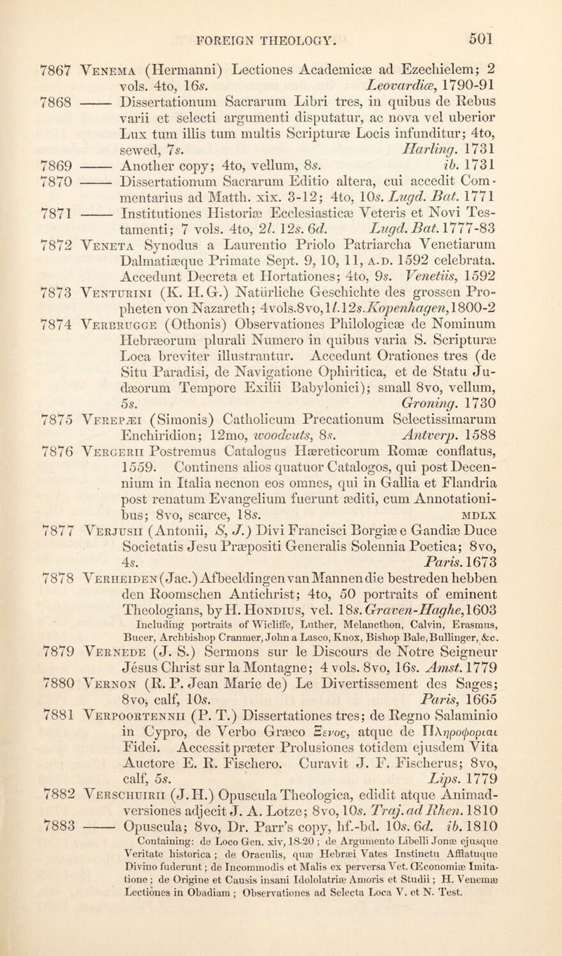 7867 Yenema (Hermanni) Lectiones Academicae ad Ezecliielem; 2 vols. 4to, 16^. Leovardi(E, 1790-91 7868 Dissertationuni Sacrariim Libri tres, in quibiis de Rebus varii et selecti argumenti disputatur, ac nova vel uberior Lux turn illis turn multis Scripturae Locis infunditur; 4to, sewed, 7^. Marling. 1731 7869 Another copy; 4to, vellum, 8^. ib. 1731 7870 Dissertationum Sacrarum Editio altera, cui accedit Com- inentarius ad Mattli. xix. 3-12; 4to, lO^. Lugd. Bat, 1771 7871 Institutiones Historic Ecclesiasticae Veteris et Novi Tes- tamenti; 7 vols. 4to, 21. \2s.Qd. Lugd. Bat.l’l’l^ 7872 Yeneta Synodus a Laurentio Priolo Patriarclia Yenetiarum Dalmatiaeque Primate Sept. 9, 10, 11, a. d. 1592 celebrata. Accedunt Decreta et Hortationes; 4to, 9^. Venetiis, 1592 7873 Yenturini (K. II. G.) Natiirliche Geschichte des grossen Pro- pheten von Nazareth; 4No\^.SYo,\L\2s.Kopenhage7i,\'^00-2 7874 Yerbrugge (Othonis) Observationes Philologicae de Nominum Hebraeorum plurali Numero in quibus varia S. Scripturae Loca breviter illustrantur. Accedunt Orationes tres (de Situ Paradisi, de Navigatione Ophiritica, et de Statu Ju- dasorum Tempore Exilii Babylonici); small 8vo, vellum, 55. Groning. 1730 7875 Yfrepjei (Simonis) Catholicuin Precationum Selectissimarum Enchiridion; 12mo, ivoodcuts, 85. Antverp. 1588 7876 Yergerii Postremus Catalogus Ilaereticoruni Romac conflatus, 1559. Continens alios quatuor Catalogos, qui post Decen- nium in Italia necnon eos omnes, qui in Gallia et Flandria post renatum Evangelium fuerunt aediti, cum Annotationi- bus; 8vo, scarce, I85. mdlx 7877 Yerjusii (Antonii, >8, J.) Divi Francisci Borgiae e Gandiae Duce Societatis Jesu Praepositi Generalis Solennia Poetica; 8VO5 45. Paris. 1673 7878 YERHEiDEN(Jac.) AfbeeldingenvanMannendie bestredenhebben den Roomschen Antichrist; 4to, 50 portraits of eminent Theologians, byH. Hondius, vel. ISs.Graven-HagheAQO'^ Including portraits of ’Wiclitfe, Liitlier, Melancthon, Calvin, Erasmus, Bucer, Archbishop Cranmer, John a Lasco, Knox, Bishop Bale,Bullinger, &c. 7879 Yernede (J. S.) Sermons sur le Discours de Notre Seigneur Jesus Christ sur la Montague; 4vols. 8vo, I65. Amst.1^19 7880 Yernon (R. P. Jean Marie de) Le Divertissement des Sages; 8VO, calf, IO5. Paris, 1665 7881 Yerpoortennii (P. T.) Dissertationes tres; de Regno Salaminio in Cypro, de Yerbo Gra3co Eevog, atque de llXi]po(popiaL Fidei. Accessit prteter Prolusiones totidem ejusdem Yita Auctore E. R. Fischero. Curavit J. F. Fischerus; 8vo, calf, 5s. Lips. 1779 7882 Yerschuirii (J.H.) Opuscula Theologica, edidit atque Animad- versiones adjecit J. A. Lotze; 8vo, IO5. Traj.adRhen. 1810 7883 Opuscula; 8vo, Dr. Parr’s copy, hf.-bd. IO5. 6J. 2*6.1810 Containing: de Loco Gen. xiv, 18-20 ; de Argumeuto Lihelli JontE ejusque Veritate historica ; de Oraculis, quee Hebr<Ei Vates Instinctu Afflatuque Divino fuderunt; de Incoramodis et Malis ex perversa Vet. GEconomite Imita- tione ; de Origine et Causis insani Idololatria; Amoris et Studii; H. Venemie Lectiones in Ohadiam ; Observationes ad Selecta Loca V. et N. Test.