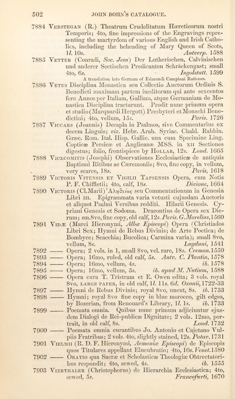 7884 Verstegan (R.) Theatrum Crudelitatum Hsereticorum nostri Temporis; 4to, fine impressions of the Engravings repre- senting the martyrdom of various English and Irish Catho- lics, including the beheading of Mary Queen of Scots, \l. 10^. Antverp. 1588 7885 Vetter (Conradi, Spc. Jesii) Der Lutherischen, Calvinischen und anderer Sectischen Predicanten Schrackengast; small 4to, 6s. Ingolstatt. 1599 A translation into German of Edmundi Campiani Rationes. 7886 Vetus Disciplina Monastica seu Collectio Auctorum Ordinis S. Benedict! maximam partem ineditorum qui ante sexcentos fere Annos per Italiam, Galliam, atque Germaniam de Mo- nastica Disciplina tractarunt. Prodit nunc primum opera et studio (MarquardiHergott) Presbyter! etMonachi Bene- dictiui; 4to, vellum, 15.s. Pa?'is. 1726 7887 ViccARS (Joannis) Decapla in Psalmos, sive Commentarius ex decern Linguis; viz. Hebr. Arab. Syriac. Chald. Rabbin. Grasc. Rom. Ital. Hisp. Gallic, una cum Specimine Ling. Coptic0B Persica) et Anglicance MSS. in xii Sectiones digestus; folio, frontispiece by Hollar, 12s. Lond. 1665 7888 ViCECOMiTis (Joseph!) Observationes Ecclesiasticse de antiquis Baptism! Ritibus ac Casremoniis; 8vo, fine copy, in vellum, very scarce, 18s. Paris, 1618 7889 VicTORis Vitensis et Vigilii Tapsensis Opera, cum Notis P. F. Chiffietii; 4to, calf, 18s. Divione, 1664 7890 ViCTORis (Cl.Marii)’AXt^^gmc seu Commentationum in Genesin Libri iii. Epigrammata varia vetusti cujusdam Auctoris et aliquot Psalmi Versibus redditi. Hilarii Genesis. Cy- prian! Genesis et Sodoma. Dracontius de Opera sex Die- rum ; sm.8vo, fine copy, old calf, 12s. Paris. G.Morelius, 1560 7891 ViD^ (Marc! Hieronymi, AIIke Ppiscopi) Opera (Christiados Libri Sex; Hymn! de Rebus Divinis; de Arte Poetica; de Bombyce; Scacchia; Bucolica; Carmina varia); small 8vo, vellum, 8s. Lugduni, 1541 7892 Opera; 2 vols. in 1, small 8vo, vel. rare, 18s. Cremon.l^oO 7893 Opera; 16mo, ruled, old calf, 5s. Antv. C. Plantin, 1578 7894 Opera; 16mo, vellum, 4s. ib. 1578 7895 Opera; 16mo, vellum, 3s. ib. apud M. JVutium, 1588 7896 Opera cura T. Tristram et E. Owen edita; 3 vols. royal 8vo, large paper, in old calf, 1/. 11s. 6d. 1722-33 7897 Llymni de Rebus Divinis; royal 8vo, uncut, 8s. ib. 1733 7898 Hymni; royal 8vo fine copy in blue morocco, gilt edges, by Bozerian, from Renouard’s Library, 1/. Is. ib. 1733 7899 Poemata omnia. Quibus nunc primum adjiciuntur ejus- dem Dialog! de Rei-publicas Dignitate; 2 vols. 12mo, por- trait, in old calf, 8s. Lond. 1732 7900 Poemata omnia curantibus Jo. Antonio et Cajetano Vul- piis Fratribus; 2 vols. 4to, slightly stained, 12s. Patav. 1731 7901 ViELMii (R. D. F. Hieronymi, Aemonim Episcopi) de Episcopis quos Titulares appellant Elucubratio; 4to, l0s.Venet.1580 7902 Oratio qua Sacrae et Scholasticac Theologiae Obtrectatori- bus respondit; 4to, sewed, 4s. ib. 1555 7903 ViERTHALER (Cliristopliorus) de Hierarchia Ecclesiastica; 4to, sewed, 5s. Francofiirti, 1670