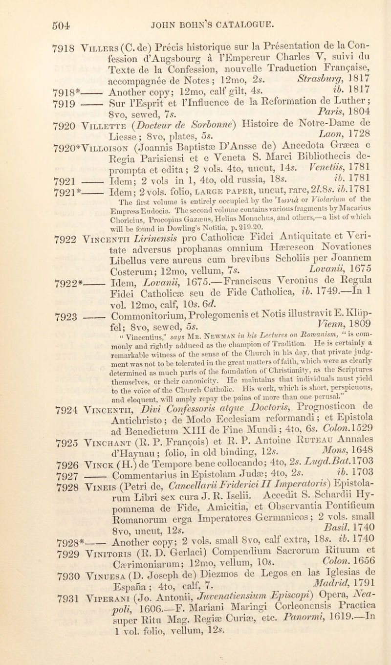 7918'^ 7919 7921 7921* 7918 Yillers (C. de) Precis liistorique sur la Presentation de la Con- fession d’Augsbourg a I’Empereur Charles V, suivi du Texte de la Confession, nouvelle Traduction Frangaise, accompagnee de Notes; 12mo, 2s. Strashiirg, 1817 Another copy; 12mo, calf gilt, 4-5. ib. 1817 Sur I’Esprit et ITntiuence de la Peformation de Luther; 8VO, sewed, 75. ^ Paris, 1804 7920 Yillette {JDocteur de Sorbonne) Histoire de Notre-Lame de Liesse ; 8vo, plates, 55. Laon, 1728 7920*Villoison (Joannis Baj^tistae D’Ansse de) Anecdota G-rpca e Regia Parisiensi et e Veneta S. Marci Bihliothecis de- proinpta et edita ; 2 vols. 4to, uncut, 145. } enetiis, l|^Si Idem; 2 vols in 1, 4to, old russia, 185. ib. Idem; 2 vols. folio, large paper, uncut, rare, 2/.85. z7a 1781 Tlie first volume is entirely occupied by the ’Iwvia or Violarium of the Empress Eudocia. The second volume contains various fragments by Macaruis Choricius, Procopius Gazeeus, Helias Monachus, and others, a list ofvhich will be found ill Dowling’s Notitia, p. 219-20. ^ ^ ^ ^ 7922 Yincentii Lirinensis pro Catholicas Fidei Antiquitate et A eii- tate adversus prophanas omnium Htereseon Novationes Libellus vere aureus cum brevibus Scholiis per Joannem Costerum; 12mo, vellum, 75. Lovomi, 1615 Idem, Lovanii, 1675.—Franciscus AYronius de Regula Fidei Catholicas seu de Fide Catholica, ib. 1749.—In i vol. 12mo, calf, IO5. Qd. Commonitorium, Prolegomenis et Is otis illusti avnt E. Ivliip- fel; 8VO, sewed, 5s. Vienn, 1809 “ Vincentkis,” says Mr. Newman in his Lectures on Romanism, “is com- monly and rightly adduced as the champion of Tradition. He is certainly a remaikable witness of the sense of the Church in his day, that private judg- ment was not to be tolerated in the great matters oi faith, which were as cleaily determined as much parts of the foundation of Christianity, as the Scriptures themselves, or their canonlcity. He maintains that individuals must yield to the voice of the Church Catholic. His work, which is short, perspicuous, and eloquent, will amply repay the pains of more than one perusal/’ 7924 Yincentii, Divi Confessoris atque Doctoris, Prognosticon de Anticbristo; de Modo Ecclesiam reformandi; et Epistola ad Benedictum XIII de Fine Mundi; 4lo, 65. CoIon.\529 7925 Yinchant (R. P. Francois) et R. P. Antoine Ruteau Annales d’Haynau; folio, in old binding, 125. Mans, 1648 7926 Yinck (H.) de Tempore bene collocando; 4to, 25. Lugd.Bat.Vl08 7927 Commentarius inEpistolam Juda3; 4to, 25. ^ ?6. l703 7928 Yineis (Petri de, Cancellarii Friderici II Imperatoris) Epistola- rum Libri sex cura J. R. Iselii. Accedit S. Scbardii Hy- pomnema de Fide, Amicitia, et Obseiv’^antia Pontificum Romanorum erga Imperatores Cermanicos; 2 v ols. small 7922*- 7923 8vm, uncut, 125. Basil. 1740 7928* Anotber copy; 2 vols. small 8vo, calf extra, 185.^ ib. 1740 7929 Yinitoris (R. D. Gerlaci) Compendium Sacrorum Rituum et Cterimoniarum; 12mo, vellum, IO5. Cohn, 1656 7930 Yinuesa (D. Josepli de) Diezmos de Legos en las Iglesias^de Espana; 4to, calf, 7. ^ Madrid, 1/91 7931 ATperani (Jo. Antonii, Juvenaiiensium Episcopi) Opera, JSea- poli, 1606.-—F. Mariani Maringi Corleonensis Practica super Ritu Mag. Regitn Cnrice, etc. Panormi, 1619.—In 1 vol. folio, v’ellum, 125.