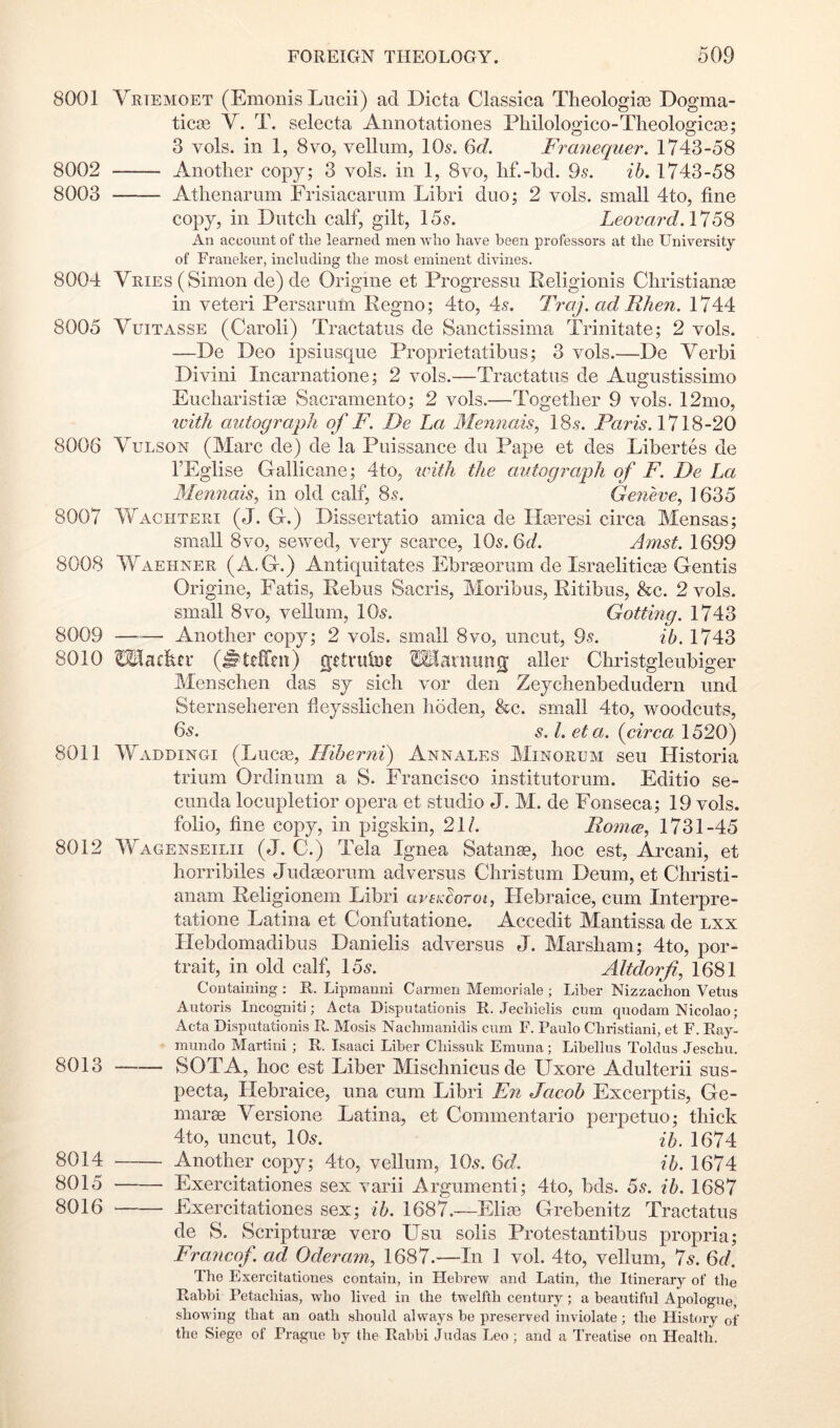 8001 Vrtemoet (Emonis Lucii) ad Dicta Classica Tlieologias Dogma- tic0e V. T. selecta Annotationes Fliilologico-Tlieologicie; 3 vols. in 1, 8VO, vellum, 10s. Qd. Franequer. 1743-58 8002 Another copy; 3 vols. in 1, 8vo, hf.-hd. 9s. ih. 1743-58 8003 Atlienarum Frisiacarum Libri duo; 2 vols. small 4to, fine copy, in Dutch calf, gilt, 15s. LeovardA*! An account of the learned men who have been professors at the University of Franeker, including the most eminent divines. 8004 Vries (Simon de) de Origine et Progressu Religionis Christian^ in veteri Persarum Regno; 4to, 4s. Traj. ad Rhen. 1744 8005 VuiTASSE (Caroli) Tractatus de Sanctissima Trinitate; 2 vols. —De Deo ipsiusque Proprietatibus; 3 vols.—De Verbi Divini Incarnatione; 2 vols.—Tractatus de Augustissimo Eucharistise Sacramento; 2 vols.—Together 9 vols. 12mo, ivith autograph of F. De La Alennais, 18s. Paris. 1718-20 8006 VuLSON (Marc de) de la Puissance du Pape et des Libertes de TEglise Gallicane; 4to, with the autograph of F. De La 3Iennais, in old calf, 8s. Geneve^ 1635 8007 Wachtsri (J. G.) Dissertatio arnica de FIteresi circa Mensas; small 8vo, sewed, very scarce, 10s. 6t/. Amst. 1699 8008 Waehner (A.G.) Antiquitates Ebr^orum de Israeliticas Gentis Origine, Fatis, Rebus Sacris, Moribus, Ritibus, &c. 2 vols. small 8VO, vellum, 10s. Gotting. 1743 8009 —— Another eopy; 2 vols. small 8vo, uncut, 9s. ih. 1743 8010 OTachfr (^ttCTeu) getruloe raanninq; aller Christgleubiger Menschen das sy sich vor den Zeychenbedudern imd Sternseheren fleysslichen hoden, &c. small 4to, woodeuts, 6s. s. 1. eta. {circa 1520) 8011 Waddingi (Lucas, Hiberni) Annales Minorum seu Historia trium Ordinum a S. Francisco institutorum. Editio se- cimda locupletior opera et studio J. M. de Fonseca; 19 vols. folio, fine copy, in pigskin, 21/. Romce, 1731-45 8012 Wagenseilii (J. C.) Tela Ignea Satanae, hoc est, Arcani, et horribiles Judaeorum adversus Christum Deum, et Christi- anam Religionem Libri avetdorot, Flebraice, cum Interpre- tatione Latina et Confutatione. Accedit Mantissa de lxx Ilebdomadibus Danielis adversus J. Marsham; 4to, por- trait, in old calf, 15s. Altdorf, 1681 Containing : R. Lipmanni Carmen Memoriale ; Liber Nizzachon Vetus Autoris Incogniti; Acta Disputationis R. Jechielis cum quodam Nicolao; Acta Disputationis R. Mosis Nachmanidis cum F. Paulo Christiani, et F. Ray- mundo Martini ; R. Isaaci Liber Chissuk Emuna; Libellus Toldus Jeschu. 8013 SOTA, hoc est Liber Mischnicusde Uxore Adulterii sus- pecta, Flebraice, una cum Libri En Jacob Excerptis, Ge- marae Versione Latina, et Commentario perpetuo; thick 4to, uncut, 10s. ih. 1674 8014 Another copy; 4to, vellum, 10s. ^d. ih. 1674 8015 Exercitationes sex varii Argument!; 4to, bds. 5s. ih. 1687 8016 FAercitationes sex; ih. 1687.—Elim Grebenitz Tractatus de S. Scripturae vero Usu solis Protestantibus propria; Fraiicof. ad Oderam^ 1687.—In 1 vol. 4to, vellum, 7s. Qd. The Exercitationes contain, in Hebrew and Latin, the Itinerary of the Rabbi Petachias, who lived in the twelfth century; a beautiful Apologue showing that an oath should always be preserved inviolate; the History of the Siege of Prague by the Rabbi Judas Leo ; and a Treatise on Health.
