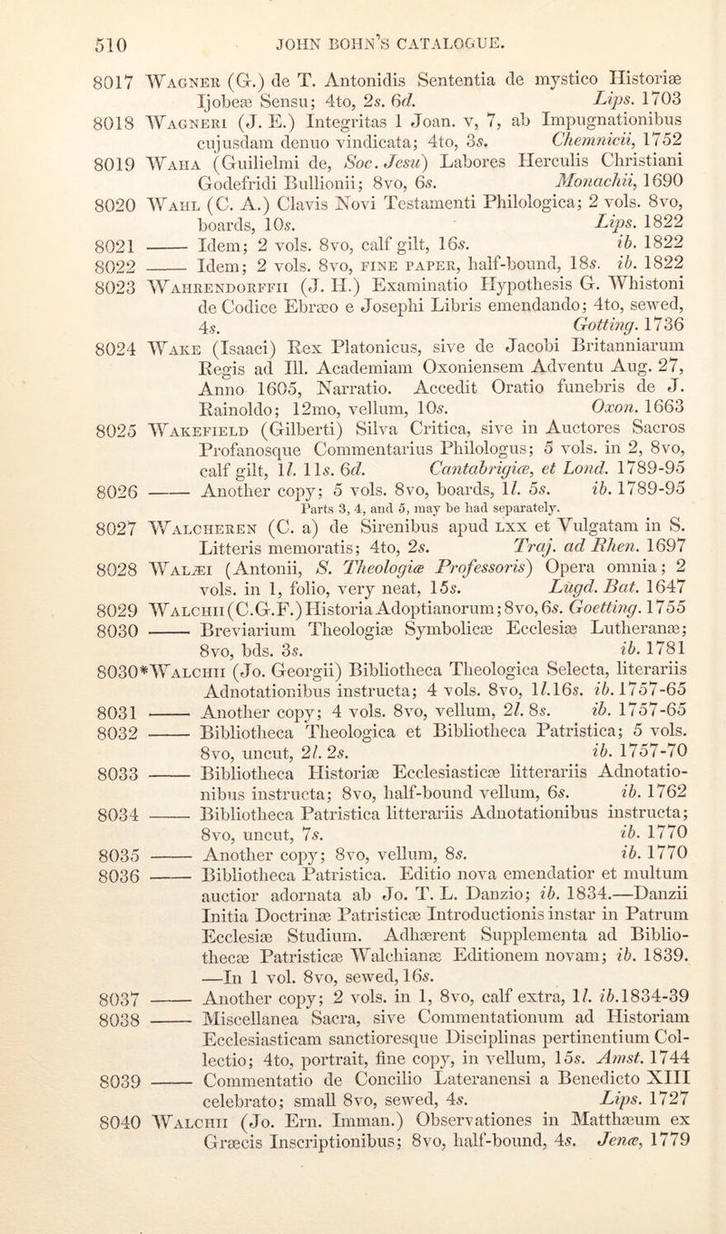 8017 Wagner (Gr.) de T, Antonidis Sententia de mystico HistoriEe Ijobeas Sensu; 4to, 2s. 6d. Lips. 1703 8018 Wagneri (J. E.) Integritas 1 Joan, v, 7, ab Impiignationibus ciijusdam denuo vindicata; 4to, 35, Chemnicii, 1752 8019 Waha (Guilielmi de, Soc.Jesu) Labores Herculis Christiani Godefridi Bullionii; 8vo, 6s. Monachii, 1690 8020 Wahl (C. A.) Clavis Novi Testamenti Philologica; 2 vols. 8vo, boards, lOs. Lips. 1822 8021 Idem; 2 vols. 8vo, calf gilt, 165. ib. 1822 8022 Idem; 2 vols. 8vo, fine paper, half-bound, 185. ib. 1822 8023 Wahrendorffii (J. H.) Examinatio Hypothesis G. Whistoni de Codice Ebra?o e Josephi Libris emendando; 4to, sewed, 4.S. Gotting. 1736 8024 Wake (Isaac!) Rex Platonicus, sive de Jacobi Britanniarum Regis ad 111. Academiam Oxoniensem Adventu Aug. 27, Anno 1605, Narratio. Accedit Oratio funebris de J. Rainoldo; 12mo, vellum, IO5. Oxon. 1663 8025 Wakefield (Gilbert!) Silva Critica, sive in Auctores Sacros Profanosqiie Commentarius Philologus; 5 vols. in 2, 8vo, calf gilt, 1/. II5. 6d. CantabrigicE, et Lond. 1789-95 8026 Another copy; 5 vols. 8vo, boards, \l. 5s. ib. 1789-95 Parts 3, 4, and 5, may be had separately. 8027 VJalcheren (C. a) de Sirenibus apud lxx et Vulgatam in S. Litteris memoratis; 4to, 2s. Traj. ad Rhen. 1697 8028 Wal^i (Antonii, S. Theologice Professoris) Opera omnia; 2 vols. in 1, folio, very neat, 155. Lugd. Bat. 1647 8029 WALCHii(C.G.F.)HistoriaAdoptianorum;8vo,65. Goettmg. 1755 8030 Breviarium Theologize Symbolicae Ecclesite Lutheranze; 8VO, bds. 35. ib. 1781 8030*Walchii (Jo. Georgii) Bibliotheca Theologica Selecta, literariis Adnotationibus instructa; 4 vols. 8vo, H.I65. 1757-65 8031 Another copy; 4 vols. 8vo, vellum, 21. 85. ib. 1757-65 8032 Bibliotheca Theologica et Bibliotheca Patristica; 5 vols. 8vo, uncut, 21. 2s. ib. 1757-70 8033 Bibliotheca Historise Ecelesiasticze litterariis Adnotatio- nibus instructa; 8vo, half-bound vellum, 6s. ib. 1762 8034 Bibliotheca Patristica litterariis Adnotationibus instructa; 8vo, uncut, 75. ib. 1770 8035 Another copy; 8vo, vellum, 85. ib. 1770 8036 Bibliotheca Patristica. Editio nova emendatior et multum auctior adornata ab Jo. T. L. Danzio; ib. 1834.—Danzii Initia Doctrinze Patristicze Introductionis instar in Patrum Ecclesize Studium. Adhserent Supplementa ad Biblio- thecze Patristicze Walchianes Editionem novam; ib. 1839. —In 1 vol. 8VO, sewed, 165. 8037 Another copy; 2 vols. in 1, 8vo, calf extra, 1/. ?7l 1834-39 8038 Miscellanea Sacra, sive Commentationum ad Historian! Ecclesiasticam sanctioresque Disciplinas pertinentium Col- lectio; 4to, portrait, fine copy, in vellum, 155. Amst. 1744 8039 Commentatio de Concilio Lateranensi a Benedicto XIII celebrate; small 8vo, sewed, 45. Lips. 1727 8040 Walchii (Jo. Ern. Imman.) Observationes in Matthzeum ex Grascis Inscriptionibus; 8vo, half-bound, 45. Jence, 1779