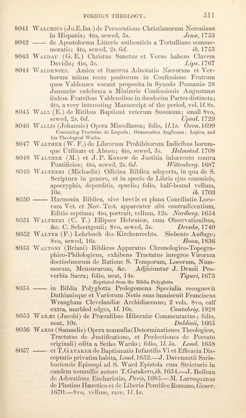 8041 Walchius (Jo.E.Im.) cle Persecutione Christianorum Neroniana in Hispania; 4to, sewed, 5s. Jena;., 1753 8042 de Apostolorum Litteris autlienticis a Tertulliano comme- nioratis; 4to, sewed, 2s. Gd. ib. 1753 8043 Waldau (G-. E.) Christus Saiictus et Yerus liabens Clavem Davidis; 4to, 35. Lips. 1767 8044 4Yaldenses. Arnica et fraterna Adnotatio Keevorum et Yer- borum minus recte positorum in Confessione Fratrum quos Yaldenses vocant proposita in Synodo Poznanise 28 Januarige caelebrata a Ministris Confessionis Augustanee iisdem Fratribiis Yaldensibus in dnodecim Partes distincta; 4to, a very interesting Manuscript of the period, vel. 11.8s. 8045 IYall (E.) de Pitibus Baptismi veterum Sueonum; small 8vo, sewed, 25. 6d. Upsal. 1729 8046 Wallis (Johannis) Opera Miscellanea; folio, I/.I5. 1699 Containing Tractatus do Loquela ; Gramraatica Anglicana ; Logica, and his Theological Works. 8047 Walthee (W. F.) de Librorum Prohibitorum Indicibus horum- que Utilitate et Abusu; 4to, sewed, 5s. Helmstad. 1708 8048 YvAlther (M.) et J. P. Konow de Justitia inliserente contra Pontificios; 4to, sewed, 2s. 6d. Wittenberg. 1687 8049 Waltheri (Michaelis) OiScina Biblica adaperta, in qua de S. Scriptura in genere, et in specie de Libris ejus canonicis, apocrypliis, deperditis, spuriis; folio, half-bound vellum, IO5. ih. 1703 8050 Harmonia Biblica, sive brevis et plana Conciliatio Loco- rum Yet. et Nov. Test, apparenter sibi contradicentium, Editio septima; 4to, portrait, vellum, 125. Noriherg. 1654 8051 Waltheri (C. T.) Ellipses Hebraicte, cum Observationibus, &c. C. Schoettgenii; 8vo, sewed, 3s. Dresda^ 1740 8052 Walter (F.) Lehrbuch des Kirchenrechts. Siebente Auflage; 8vo, sewed, I65. Bonn., 1836 8053 Waltoni (Briani) Biblicus Apparatus Chronologico-Topogra- phico-Philologicus, exhibens Tractatus integros Yirorum doctissimorum de Ratione S. Temporum, Locorum, Num- morum, Mensurarum, &c. Adjiciuntur J. Drusii Pro- verbia Sacra; folio, neat, 145. Tiguri, 1673 Reprinted from the Bihlia Polyglotta 8054 —— in Biblia Polyglotta Prolegomena Specialia recognovit Dathianisque et Yariorum Notis suas immiscuit Franciscus Wrangham Clevelandiag Archidiaconus; 2 vols. 8vo, calf extra, marbled edges, 11. IO5. Cantabrig. 1828 8055 War^i (Jacobi) de Prgesulibus Hibernice Commentarius; folio, neat, IO5. Dublinii^ 1665 8056 Warm (Samuelis) Opera nonnulla(Determinationes Theologicge, Tractatus de Justificatione, et Praslectiones de Peccato originali) edita a Setho Wardo; folio, 1/. 55. T^ond. 1658 8057 et T. Gat AKER de Bap tismatis Infantilis Yi et Efficacia Dis- ceptatio privatim habita, hond. 1652.—J. Davenantii Saris- buriensis Episcopi ad S. Ward Epistola cum Stricturis in eandem nonnullis autore T.Gatakero,?'6. 1654.—J. Boileau de Adoratione Eucharistite, Paris., 1685.—M. Larroqiianus de Photino Hseretico et de Liberio Pontifice Romano, Genev. 1670.—8VO, vellum, rare, 1/. I5.