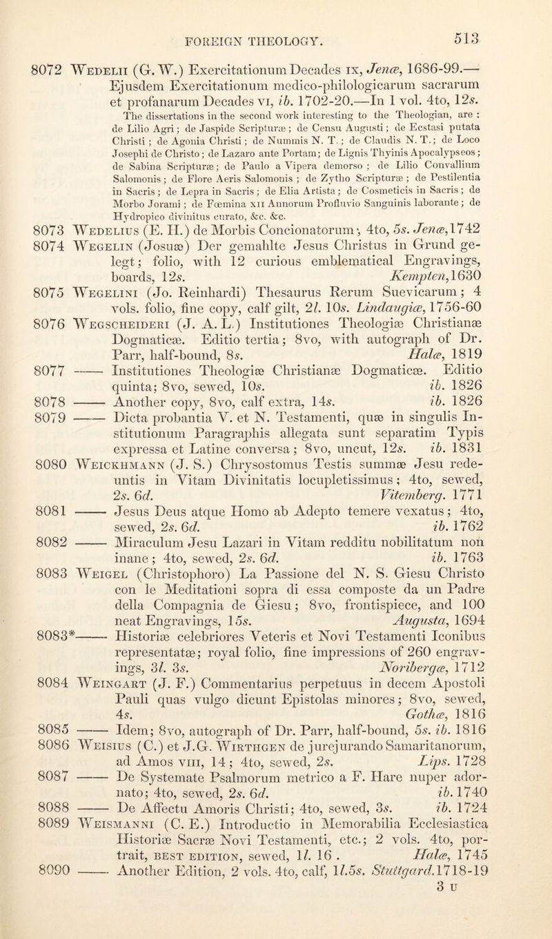 8072 Wedelii (G. W.) ExercitationumDecades \^,Jen(B^ 1686-99.— Ejusdem Exercitationum medico-pliilologicarum sacrarum et profanarum Decades vi, ib. 1702-20.—In 1 vol. 4to, 12.?. The dissertations in the second work interesting to the Theologian, are : de Lilio Agri; de Jaspide Scripturae ; de Censii Augnsti; de Ecstasi putata Christi ; de Agonia Christ!; de Nummis N. T.; de Claudis N. T.; de Loco Joseph! de Christo; de Lazaro ante Portam; de Lignis Thyinis Apocalypseos; de Sabina Scripturaa; de Paulo a Vipera demorso ; de Lilio Convallinm Salomonis; de Flore x\eris Salomonis ; de Zytho Scripturae ; de Pestilentia in Sacris ; de Lepra in Sacris ; de Elia Artista ; de Cosineticis in Sacris ; de Morbo Joraini; de Foemina xii Annorum Profluvio Sanguinis lahorante; de Hj'dropico divinitus curato, &c. &c. 8073 Wedelius (E. IT.) de Morbis Concionatorum•, 4to, 5s. Jen(B,\14i2 8074 Wegelin (Josutn) Der gemalilte Jesus Christus in Grund ge- legt; folio, with 12 curious emblematical Engravings, boards, 12^. Kempten,1Q50 8075 Wegelini (Jo. Reinhardi) Thesaurus Rerum Suevicarum; 4 vols. folio, tine copy, calf gilt, 2/. 10.?. Lindaugice, 1756-60 8076 Wegscheideri (J. A. L,) Institutiones Theologite Christianae Dogmaticse. Editio tertia; 8vo, with autograph of Dr. Parr, half-bound, 85. Hala, 1819 8077 Institutiones Theologise Christianee Dogmaticae. Editio quinta; 8vo, sewed, IO5. f6. 1826 8078 Another copy, 8vo, calf extra, 14.?. ih. 1826 8079 —-— Dicta probantia V. et N. Testament!, quae in singulis In- stitutionum Paragraphis allegata sunt separatim Typis expressa et Latine conversa; 8vo, uncut, 12^. ib. 1831 8080 Weickhmann (J. S.) Chrysostomus Testis summte Jesu rede- untis in Vitam Divinitatis locupletissimus; 4to, sewed, 2s. 6d. Vitemherg. 1771 8081 Jesus Deus atque Homo ab Adepto temere vexatus; 4to, sewed, 2s. 6d. ib. 1762 8082 Miraculum Jesu Lazari in Vitam redditu nobilitatum non inane; 4to, sewed, 2.?. 6d. ib. 1763 8083 Weigel (Christophoro) La Passione del N. S. Giesu Christo con le Meditationi sopra di essa composte da un Padre della Compagnia de Giesu; 8vo, frontispiece, and 100 neat Engravings, 15.?. Augusta, 1694 8083* Historise celebriores Veteris et ISTovi Testamenti Iconibus representatse; royal folio, tine impressions of 260 engrav- ings, 3/. 3^. Noribergce, 1712 8084 Weingart (J. F.) Commentarius perpetuus in decern Apostoli Pauli quas vulgo dicunt Epistolas minores; 8vo, sewed, 4c?. Gothce, 1816 8085 Idem; 8vo, autograph of Dr. Parr, half-bound, 5s. ib. 1816 8087 8086 Weisius (C.) et J.G. Wirthgen de jurejurando Samaritanorum, ad Amos viii, 14; 4to, sewed, 2s. Lips. 1728 — De Systemate Psalmorum inetrico a F. Hare nuper ador- nato; 4to, sewed, 2s. Qd. ib. 1740 8088 De Atfectu Amoris Christi; 4to, .sewed, 35. ib. 1724 8089 Weismanni (C. E.) Introductio in Memorabilia Ecclesiastica Hi.storitE Sacrge Novi Testamenti, etc.; 2 vols. 4to, por- trait, BEST EDITION, scwcd, 1/. 16 . Llalce, 1745 8090 Another Edition, 2 vols. 4to, calf, 1/.55. Stuttgard.\7\8-19 3 u