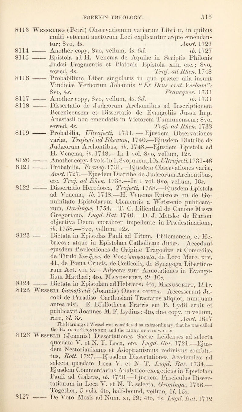 8113 Wesseling (Petri) ObservatioiiEm variarum Libri ii, in quibiis multi veterum auctorum Loci explicantur atqiie emendan- tur; 8vo, 4^. Amst. VlTl 8114 Another copy, 8vo, vellum, 45. Qd. ib. 1727 8115 Epistola ad II. Venema de Aquiku in Scriptis Pliilonis Judeei Fragmentis et Platonis Epistola xiii, etc.; 8vo, sawed, 45. ad Wien. 1748 8116 Probabilium Liber singularis in quo prater alia insunt Vindicise Verborum Johannis Et Deus erat VerhurE'; 8VO, 45. Franequer. 1731 8117 Another copy, 8vo, vellum, 45.6^7. ih. 1731 8118 Dissertatio de Judasorum Archontibus ad Iiiscriptioiieni Berenicensem et Dissertatio de Evangeliis Jussu Imp. Anastasii non emendatis in Victorem Tunnunensem; 8vo, sewed, 45. Traj. ad Wien. 1738 8119 Probabilia, Ultrajecti, 1731.—Ejusdem Observationes varias, Trajecti ad Bhenuni, 1740.—Ejusdem Diatribe de Judasorum Archontibus, ih. 1748.—Ejusdem Epistola ad H. Venema, ih. 1748.—In 1 vol. 8vo, vellum, 12.?. 8120 Another copy, 4 vols. in 1,8 vo, uncut, 165, Ultrajecti, 1731 -48 8121 Probabilia, Franeq. 1731.—Ejusdem Observationes varim, Amst.1121.—Ejusdem Diatribe de Judgeorum Archontibus, etc. Traj. ad Wien. 1738.—In 1 vol. 8vo, vellum, IO5. 8122 Dissertatio Herodotea, Trajecti, 1758.—Ejusdem Epistola ad Venema, ih. 1748.—H. Venema Epistolm iii de Ge- nuinitate Epistolarum Clementis a Wetstenio publicata- rum, Harlingw, 1754.—T. C. Lilienthal de Canone Missoe Gregoriano, Fugd.Bat. 1740.—D. J. Metske de Ration objectiva Deum moraliter impellente in Prasdestinatione, ih. 1758.—8VO, vellum, 125. 8123 Dictata in Epistolas Pauli ad Titum, Philemonem, et He- braeos; atque in Epistolam Catholicam Judac. Accedunt ejusdem Praelectiones de Origine Tragccdise et Commdim, de Titulo 'l.Mrrjpoc, de Y^Gce^Taipaveia, de Loco Marc, xiv, 41, de Poena Crucis, de Coelicolis, de Synagoga Libertino- rum Act. vii, 9.—Adjectse sunt Annotationes in Evange- lium Matthaei; 4to, Manuscript, 21. IO5. 8124 Dictata in Epistolam adHebrceos; 4to, Manuscript, 1/. I5. 8125 Wesseli Gansfortii (Joannis) Opera omnia. Accesserunt Ja- cobi de Paradiso Carthusiani Tractatus aliquot, nunquam antea visi. E. Bibliotheca Fratris sui B. Lydii eruit et publicavit Joannes M. F. Lydius; 4to, line copy, in vellum, rare, Zl. 35. Ainst. 1617 Tiic learning of Wessel was considered so extraordinary, that lie was called tlie Basil of Groningen,and the light of the world. 8126 Wesselii (Joannis) Dissertationes Sacrae Leidenses ad selecta qusedam V. et N. T. Loca, etc. Fugd. Bat. 1721.—Ejus- dem Nestorianismus et Adoptianismus redivivus confata- tus, Bott. 1727.—Ejusdem Dissertationes Academicae ad selecta quaedam Loca V. et A. T. Ln.gd. Bat. 1734. Ejusdem Commentarius Analytico-exegeticus in Epistolam Pauli ad Galatas, ih. 1750.—Ejusdem Fasciculus Disser- tationum in Loca V. et N. T. selecta, Groningce., 1756. Together, 5 vols. 4to, half-bound, vellum, ll. 15^. 8127 De Voto Mosis ad Num. xi, 29; 4to, '25. Lvgd.Bat. 1732