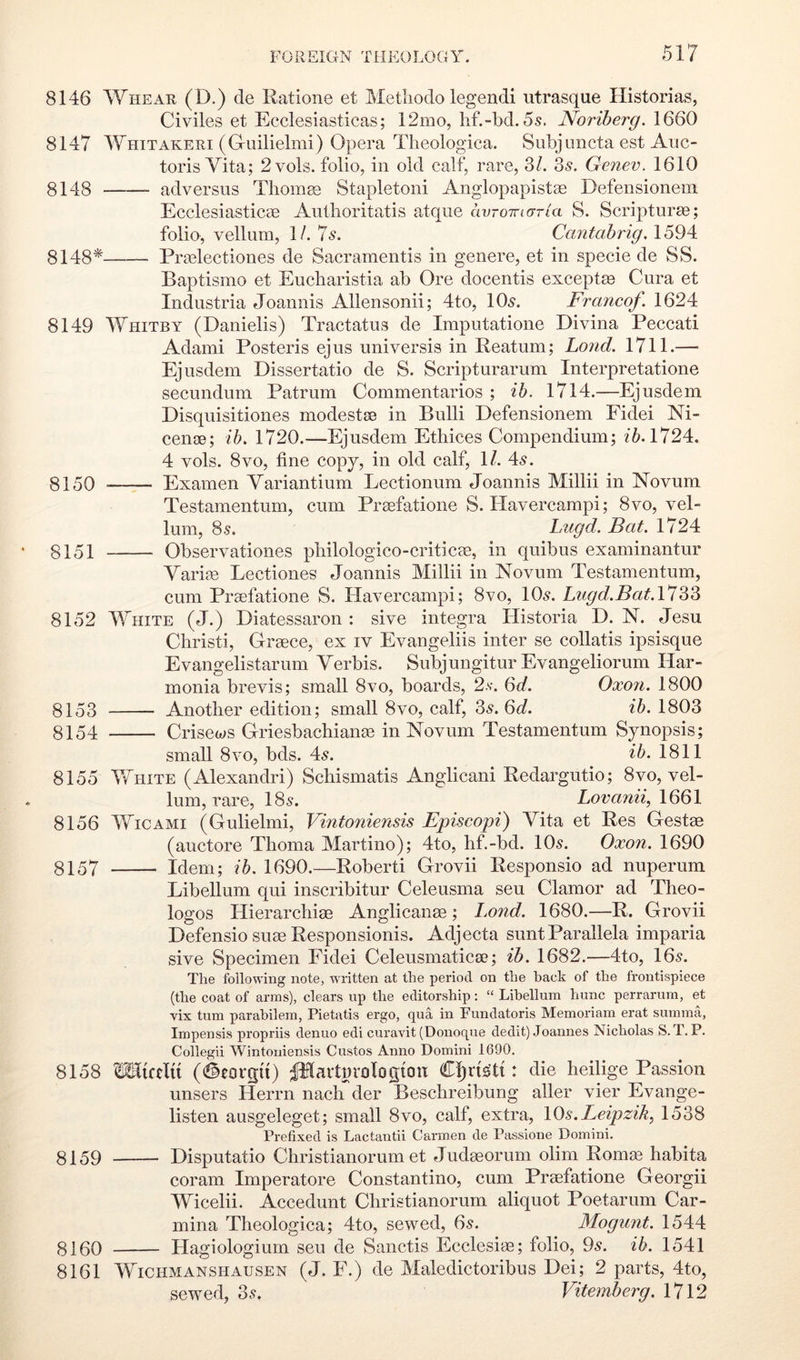 8146 Whear (D.) cle Ratione et Metliodo legendi utrasque Historias, Civiles et Ecclesiasticas; 12mo, lif.-bd. 5s. Noriberg. 1660 8147 Whitakeri (Guilielmi) Opera Theologica. Subjuncta est Auc- toris Vita; 2vols. folio, in old calf, rare, 3/. 3s. Genev. 1610 8148 adversus Thoma; Stapleton! Anglopapistas Defensioneiii EcclesiasticcB Autlioritatis atque avroinaria S. Scripturas; folio, vellum, 1/. 7s. Cantabrig. 1594 8148* Prmlectiones de Sacramentis in genere, et in specie de SS. Baptismo et Eucharistia ab Ore docentis exceptm Cura et Industria Joannis Allensonii; 4to, 10s. Francof. 1624 8149 Whitby (Danielis) Tractatus de Imputatione Divina Peccati Adami Posteris ejus universis in Reatum; Lond, 1711.—■ Ejusdem Dissertatio de S. Scripturarum Interpretatione secundum Patrum Commentarios ; ih. 1714.—Ejusdem Disquisitiones modestse in Bull! Defensionem Fidei Ni- cenoe; ih, 1720.—Ejusdem Ethices Compendium; 1724. 4 vols. 8VO, fine copy, in old calf, 1/. 4s. 8150 Examen Variantium Lectionum Joannis Millii in Novum Testamentum, cum Prsefatione S. Havercampi; 8vo, vel- lum, 8s. L/Ugd. Bat. 1724 8151 Observationes pbilologico-criticae, in quibus examinantur Variie Lectiones Joannis Millii in Novum Testamentum, cum Praefatione S. Havercampi; 8vo, 10s. Lugd.Bat, VIZ?* 8152 V7hite (J.) Diatessaron : sive integra Ilistoria D. N. Jesu Christ!, Grsece, ex iv Evangeliis inter se collatis ipsisque Evangelistarum Verbis. Subjungitur Evangeliorum Har- monia brevis; small 8vo, boards, 2.v. 6J. Oxon. 1800 8153 Another edition; small 8vo, calf, 3s. 6<7. ih. 1803 8154 Crisews Griesbachiame in Novum Testamentum Synopsis; small 8VO, bds. 4s. ih. 1811 8155 VfiiiTE (Alexandri) Schismatis Anglicani Redargutio; 8vo, vel- lum, rare, 18s. Lovanii, 1661 8156 WiCAMi (Gulielmi, Vintoniensis Episcopi) Vita et Res Gestae (auctore Thoma Martino); 4to, hf.-bd. 10s. Oxon. 1690 8157 Idem; ih. 1690.—Robert! Grovii Responsio ad nuperum Libellum qui inscribitur Celeusma seu Clamor ad Theo- logos Hierarchiae Anglicanae; I.ond. 1680.—R. Grovii Defensio suae Responsionis. Adjecta sunt Parallela imparia sive Specimen Fidei Celeusmaticae; ib. 1682.—4to, 16s. The following note, written at the period on the back of the frontispiece (the coat of arms), clears up the editorship: “ Libellum hunc perrarum, et vix turn parabilem, Pietatis ergo, qua in Fundatoris Memoriam erat summa, Impensis propriis denuo edi curavit (Donoqne dedit) Joannes Nicholas S. T. P. Collegii Wintoniensis Gustos Anno Domini 1690. 8158 CTialu (i^eorqu) ^avturologion Cl)n^ti: die heilige Passion unsers Herrn nach der Beschreibung aller vier Evange- listen ausgeleget; small 8vo, calf, extra, lOs.Leipzik, 1538 Prefixed is Lactantii Carmen de Passione Domini. 8159 Disputatio Christianorum et Judseorum olim Romm habita coram Imperatore Constantino, cum Praefatione Georgii Wicelii. Accedunt Christianorum aliquot Poetarum Car- mina Theologica; 4to, sewed, 6s. Mogunt. 1544 8160 Hagiologium seu de Sanctis Ecclesiae; folio, 9s. ih. 1541 8161 WiCHMANSHAUSEN (J. F.) dc Malcdictoribus Dei; 2 parts, 4to, sewed, 3s. Vitemberg. 1712