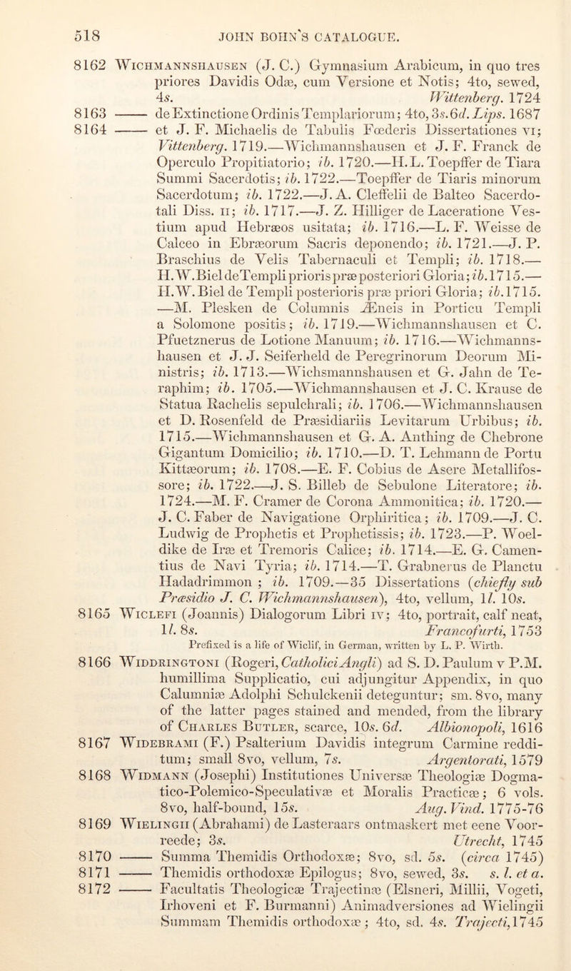 8162 WiCHMANNSHAusEN (J. C.) Gymiiasium Arabicum, in quo tres priores Davidis Odse, cum Versione et Notis; 4to, sewed, 45. Wittenberg. 1724 8163 de Extinctione Ordinis Templariorum; 4to, 3.?.6c/. Lips. 1687 8164 —— et J. F. Michaelis de Tabulis Foederis Dissertationes vi; Vittenherg.YlVd.—Wiclimannsbausen et J. F. Franck de Operculo Propitiatorio; ih. 1720.—H.L. ToeplFer de Tiara Summi Sacerdotis; ih. 1722.—Toepffer de Tiaris ininorum Sacerdotum; ih. 1722.—J.A. CletFelii de Balteo Sacerdo- tal! Diss. II; ih. 1717.—J. Z. Hilliger de Laceratione Yes- tiuin apud Hebraeos usitata; 1716.—L. F. Weisse de Calceo in Ebraeorum Sacris deponendo; ih.l'12\.—J. P. Braschius de Velis Tabernaculi et Templi; ih. 1718.— H. W.Biel deTempli priorisprse posteriori Gloria; ih. 1715.— II. W. Biel de Templi posterioris pra3 priori Gloria; /6.1715. —M. Plesken de Columnis AEiieis in Portion Templi a Solomone positis; //». 1719.—Wiclimannsliausen et C. Pfuetznerus de Lotione Manuum; ih. 1716.—Wiclimanns- liausen et J. J. Seiferheld de Peregrinorum Beorum Mi- nistris; ih. 1713.—Wiclismannsliausen et G. Jalin de Te- raphim; ih. 1705.—Wiclimannsliausen et J. C. Krause de Statua Kacbelis sepulclirali; ih. 1706.—Wichmannsliausen et D. Rosenfeld de Praesidiariis Levitarum Urbibus; ih. 1715.—Wiclimannsliausen et G. A. Antliing de Cliebrone Gigantum Domicilio; ih. 1710.—B. T. Lelimann de Portu Kittaeorum; ih. 1708.—E. F. Cobius de Asere Metallifos- sore; ih. 1722.—J. S. Billeb de Sebulone Literature; ih. 1724.—M. F. Cramer de Corona Ammonitica; ih. 1720.— J. C. Faber de Navigatione Orpliiritica; ih. 1709.—J. C. Ludwig de Proplietis et Proplietissis; ih. 1723.—P. Woel- dike de Irie et Trenioris Calice; ih. 1714.—E. G. Camen- tius de Navi Tyria; ih. 1714.—T. Grabnerus de Planctu Iladadrimmon ; ih. 1709.—35 Dissertations (chiefly sub PrcEsidio J. C. Wichmannshausen\ 4to, vellum, 1/. IO5. 8165 WiCLEFi (Joaniiis) Bialogorum Libri iv; 4to, portrait, calf neat, 1/. 85. Francofurti, 1753 Prefised is a life of Wiclif, in German, written by L, P. Wirtb. 8166 WiDDRiNGTONi (Rogeri, ad S. B. Paulum v P.M. liuniillima Supplicatio, cui adjungitur Appendix, in quo Calumni^ Adolplii Scliulckenii deteguntur; sni. 8vo, many of the latter pages stained and mended, from the library of Charles Butler, scarce, IO5. 6c/. Albionopoli, 1616 8167 WiDEBRAMi (F.) Psalterium Davidis integrum Carmine reddi- tuni; small 8vo, vellum, 75. Argentorati, 1579 8168 WiDMANN (Joseph!) Institutiones Universa3 Theologiag Bogma- tico-Polemico-Speculativas et Moralis Practice; 6 vols. 8VO, half-bound, 155. Aug.Vind. 1775-76 8169 WiELiNGii (Abrahami) de Lasteraars ontmaskert met eene Voor- reede; 35. Utrecht.^ 1745 8170 Summa Theraidis Orthodoxte; 8vo, sd. 55. (circa 1745) 8171 Themidis orthodoxce Epilogus; 8vo, sewed, 35. 5. /. eta. 8172 Facultatis Tlieologicae Trajectinte (Elsneri, Millii, Vogeti, Irhoveni et F. Burmanni) Animadversiones ad Wielingii Summam Themidis ortliodoxa?; 4to, sd. 45. TrajectifllW^