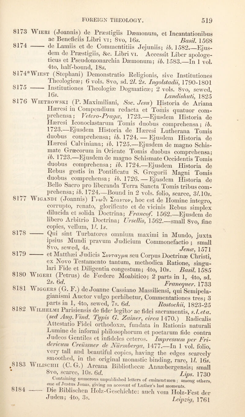 8173 WiERi (Joannis) de Praestigiis DsBinonum, et Incantationibus ac Beneficiis Libri vi; 8vo, 16^. Basil. 1568 8174 de Lamiis et de Commentitiis Jejuniis; 1582 Ejus- dem de Praestigiis, &c. Libri vi. Accessit Liber apologe- ticus et Pseudomonarcbia Dasmonum; ih. 1583.—In 1 vol. 4to, lialf-bound, 18^. 8174'^Wiest (Stephani) Demonstratio Religionis, sive Institiitiones TJieologicai; 6 vols. 8vo, sd. 21. 2s. Ingolstadii, 1790-1801 8175 Institiitiones Tlieologije Dogmatics); 2 vols. Svo, sewed, Landishiiti, 1825 8176 WiETROWSKi (P. Maximiliani, Soc. Jesu) Historia de Ariana Hasresi in Compendium redacts et Tomis quatiior com- preliensa; Vetero-PragcE^ 1723.—Ejusdem Historia de Haeresi Iconoclastarum Tomis duobus compreliensa; ib. 1723.—Ejusdem Historia de Haeresi Lutlierana Tomis duobus compreliensa; ?:&. 1724. — Ejusdem Historia de Haeresi Calviniana; ib. 1725.—Ejusdem de niagno Scliis- mate G-raecorum in Oriente Tomis duobus compreliensa; ib. 1723. Ejusdem de magno Scliismate Occidentis Tomis duobus compreliensa; ib. 1724.—Iqusdem Historia de Pebus gestis in Pontificatu S. Gregorii Magni Tomis duobus compreliensa; ib. 1726.—Ejusdem Llistoria de Bello Sacro pro liberanda Terra Sancta Tomis tribus com - prehensa; ib. 1724.—Bound in 2 vols. folio, scarce, 31.10s. 8177 WiGANDi (Joannis) EvwS'i ^savrov, hoc est de Homine integro, coiiupto, renato, glorificato et de vicinis Pebus simplex dilucida et solida Doctrina; FtciticoJ'. 1562.—Ejusdem de libero Arbitrio Doctrina; Ursellis, 1562.—small 8vo, fine copies, vellum, 1/. D. — Qui sint Turbatores omnium maximi in Mundo, juxta ipsius Mundi pravum Judicium Commonefactio; small 8vo, sewed, As. ^ ^ 1571 etMatthaii Judicis ^wrayga seu Corpus Doctrinee Christi, ex Novo Testamento taiitum, niethodica Patione, singu- lar! Fide et Diligentia congestum; 4to, 10^. Basil. 1585 8180 WiGERi (Petrus) de Foedere Moabitico; 2 parts in 1, 4to, sd. 2s. Qd. FvaTiGcyuGT 1733 8181 ITiggers (G. F.j de Joanne Cassiano Massiliensi, qui Semipela- gianismi Auctor vulgo perliibetur, Commentationes tres; 3 Bostochii, 1823-25 8181 WiLHELMi Parisiensis de fide’ legibo- ac fidei sacramentis, s. 1. eta. {sed Aug. Vind. Typis G. Zainer, circa 1470.) Padicalis Attestatio Fidei ortliodoxai, fundata in Pationis natural! Lumine de informi pliilosopliorum et poetarum fide contra Judeos Gentiles et infideles ceteros. Impressum per Fri- dericum Creiissner de Nurmherga, 1477.—In 1 vol. folio, very tall and beautiful copies, having the edges scarcely smoothed, in the original monastic binding, rare, \l. 16.9. ^ 183 WiLiscHii (C. G.) Arcana Bibliothecae Annaebergensis; small 8VO, scarce, IO5. M. Lips. 1730 Containing numerous unpublislietl letters of eminent men; among otliers, ot -lustus Jonas, giving an account of Lutlier’s last moments. 8184 Die Biblischeii Holz-Geschichte: auch vom Holz-Fest der Juden; 4to, 3v. Leipzig^ 1761 8178 8179