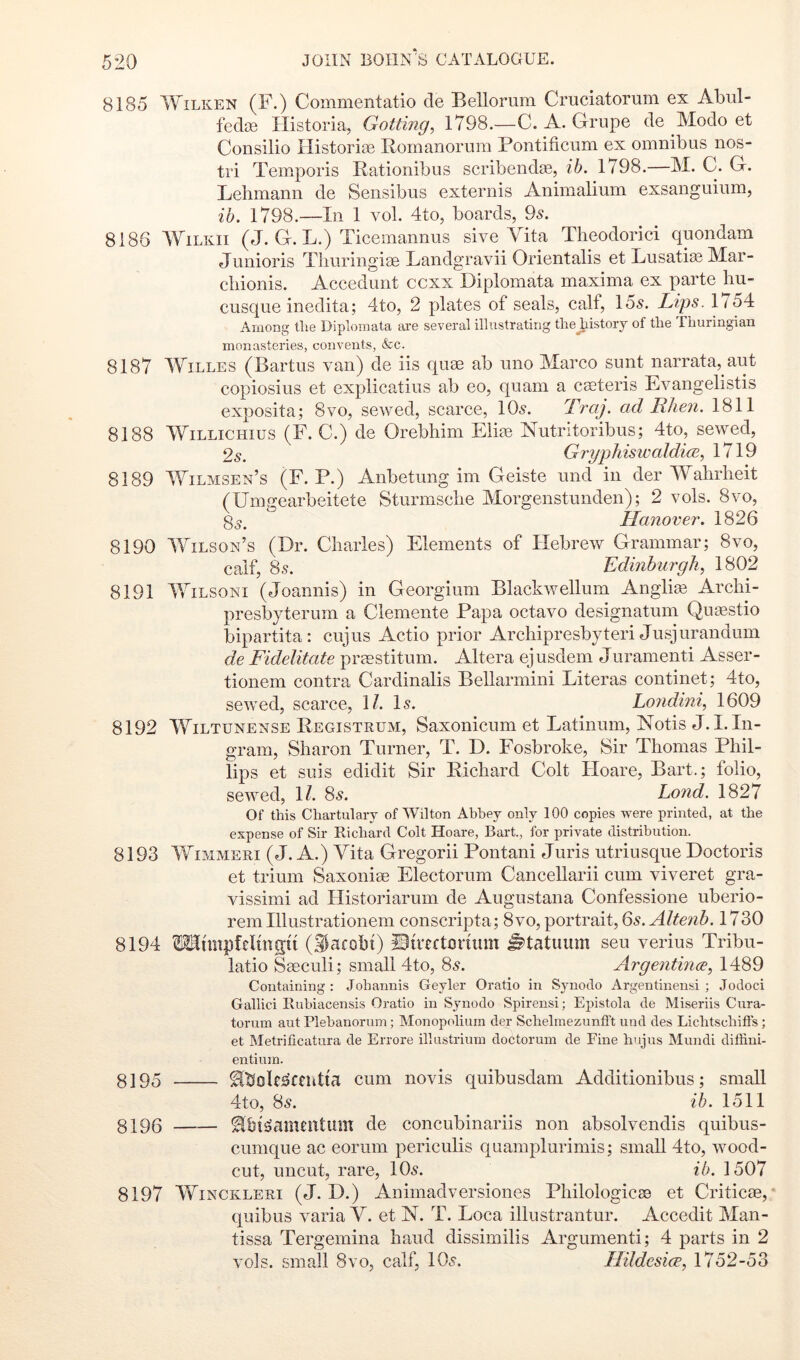 8185 WiLKEN (F.) Commentatio de Bellorum Cruciatorum ex Abul- fedie Historia, Gotting, 1798.—C. A. Grupe de Mode et Consilio Historise Romanornra Pontificum ex omnibus nos- tri T'emporis liationibus scribendie, ib. 1798.—M. C. G. Lehmann de Sensibus externis Animalium exsanguium, ih. 1798.—In 1 vol. 4to, boards, 95. 8186 WiLKii (J. G. L.) Ticemannus sive Vita Theodorici quondam Junioris Thuringiae Landgravii Orientalis et Lusati^ Mar- chionis. Accedunt ccxx Diplomata maxima ex parte hu- cusque inedita; 4to, 2 plates of seals, calf, 155. Lips. G54 Among the Diplomata ai-e several illustrating the history of the Thuringian monasteries, convents, &c. 8187 WiLLES (Bartus van) de iis quae ab uno Marco sunt narrata, aut copiosius et explicatius ab eo, quam a caeteris Evangelistis exposita; 8vo, sewed, scarce, IO5. Traj. ad Rhen. 1811 8188 WiLLiCHius (F. C.) de Orebhim Eliee Nutritoribus; 4to, sewed, 2,s. GryphisiDaldi(E, 1719 8189 Wilmsen’s (F. P.) Anbetung im Geiste und in der Wahrlieit (UmGiearbeitete Sturmsche Morgenstunden); 2 vols. 8vo, 8y.  Hanover, 1826 8190 Wilson’s (Dr. Charles) Elements of Hebrew Grammar; 8vo, calf, 85. Edinburgh, 1802 8191 WiLSONi (Joannis) in Georgium Blackwellum Anglias Archi- presbyterum a Clemente Papa octavo designatum Qinestio bipartita: cujus Actio prior Archipresbyteri Jusjurandum de Fidelitate praestitum. Altera ejusdem Juramenti Asser- tionem contra Cardinalis Bellarmini Literas continet; 4to, sewed, scarce, \l. I5. Londini, 1609 8192 WiLTUNENSE Registrum, Saxonicum et Latinum, Notis J. I. In- gram, Sharon Turner, T. D. Fosbroke, Sir Thomas Phil- lips et suis edidit Sir Richard Colt Hoare, Bart.; folio, sewed, 1/. 85. Land. 1827 Of this Chartulary of Wilton Abbey only 100 copies were printed, at the expense of Sir Richard Colt Hoare, Bart., for private distribution. 8193 WiMMERi (J. A.) Vita Gregorii Pontani Juris ntriusque Doctoris et trium Saxoniae Electorum Cancellarii cum viveret gra- vissimi ad Historiarum de Augustana Confessione uberio- rem Illustrationem conscripta; 8vo, portrait, 6s. Altenh. 1730 8194 OTtmpftlmgti (Ilafobi) ©ireftmixim ^tatimm seu verius Tribn- latio Saeculi; small 4to, 85. Argentince, 1489 Containing : Johannis Geyler Oratio in Synodo Argentinensi ; Jodoci Gallici Rubiacensis Oratio in Synodo Spirensi; Epistola de Miseriis Cura- torum aut Plebanorum; Monopolium der Schelmezunfl’t und des Lichtschifts; et Metrificatura de Errore ilhistrium doctorum de Fine hujus Mundi diffini- entiuin. 8195 ^tJoR^cndta cum novis quibusdam Additionibus; small 4to, 85. ih. 1511 8196 ^bl^anuutum de concubinariis non absolvendis quibus- cumque ac eorum periculis quamplurimis; small 4to, wood- cut, uncut, rare, IO5. ib. 1507 8197 WiNCKLERi (J. D.) Animadversiones Philologicae et Critic®, ‘ quibus varia V. et N. T. Loca illustrantur. Accedit Man- tissa Tergemina hand dissimilis Argumenti; 4 parts in 2 vols. small 8vo, calf, IO5. Hildesice, 1752-53