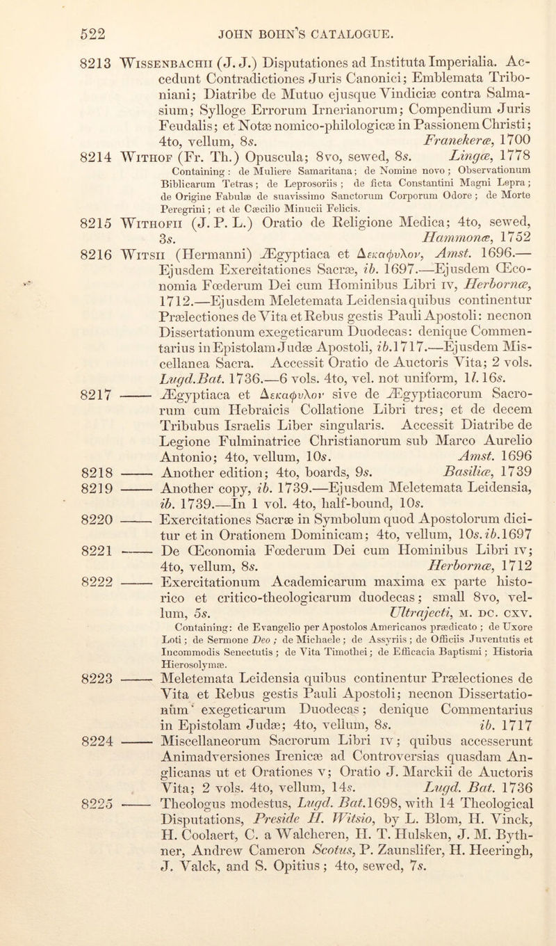 8213 WisSENBACHii (J. J.) Disputatione.s ad Instituta Imperialia. Ac- cedunt Contradictiones Juris Canonici; Emblemata Tribo- niani; Diatribe de Mutuo ej usque Vindicias eontra Salma- sium; Sylloge Errorum Irnerianorum; Compendium Juris Feudalis; et Notao nomico-pliilologicas in Passionem Christi; 4to, vellum, 8s. Franekera, 1700 8214 WiTHOF (Er. Th.) Opuscula; 8vo, sewed, 8s. LmgcB, 1778 Containing : de Muliere Samaritana; de Nomine novo ; Observationum Bibiicarum Tetras; de Leprosoriis ; de ficta Constantini Magni Lepra; de Origine Fabulse de suavissimo Sanctorum Corporum Odore ; de Morte Peregrini; et de Csecilio Minucii Felicis. 8215 WiTHOFii (J. P. L.) Oratio de Eeligione Medica; 4to, sewed, 2>s. Hammonm^ 1752 8216 WiTSii (Ilermanni) JEgyptiaca et ^£Ka(pv\or, Amst. 1696.— Ejusdem Exercitationes Sacra3, ib. 1697.—Ejusdem QEco- nomia Foederum Dei cum Hominibus Libri iv, Herhornce, 1712.—Ejusdem Meletemata Leidensiaquibus continentur PraBlectiones de Vita et Rebus gestis Pauli Apostoli: necnon Dissertationum exegeticarum Duodecas: denique Commen- tarius iriEpistolam Judse Apostoli, —Ejusdem Mis- cellanea Sacra. Accessit Oratio de Auctoris Vita; 2 vols. Lugd.Bat. 1736.—6 vols. 4to, vel. not uniform, 1/. 16s. 8217 riEgyptiaca et A£m(^yXor sive de A^gyptiacorum Sacro- rum cum Hebraicis Collatione Libri tres; et de decern Tribubus Israelis Liber singularis. Accessit Diatribe de Legione Fulminatrice Cbristianorum sub Marco Aurelio Antonio; 4to, vellum, 10s. Amst. 1696 8218 Another edition; 4to, boards, 9s. Basilice, 1739 8219 Another copy, ib. 1739.—Ejusdem Meletemata Leidensia, ib. 1739.—In 1 vol. 4to, half-bound, 10s. 8220 Exercitationes Sacrse in Symbolum quod Apostolorum dici- tur et in Orationem Dominicam; 4to, vellum, 10s. ^6.1697 8221 De Q^conomia Foederum Dei cum Hominibus Libri iv; 4to, vellum, 8s. HerhorncB, 1712 8222 Exercitationum Academicarum maxima ex parte histo- rico et critico-theologicarum duodecas; small 8vo, vel- lum, 5s. Ultrajecti, M. DC. cxv. Containing: de Evangelio per Apostolos Americanos proedicato ; de Uxore Loti; de Sermone Deo ; de Michaeie ; de Assyriis ; de Officiis Juventutis et Incomraodis Senectutis ; de Vita Timotbei; de Efficacia Baptismi; Historia Hierosolymse. 8223 Meletemata Leidensia quibus continentur Proelectiones de Vita et Rebus gestis Pauli Apostoli; necnon Dissertatio- num ' exegeticarum Duodecas; denique Commentarius in Epistolam Judge; 4to, vellum, 8s. ib. 1717 8224 Miscellaneorum Sacrorum Libri iv; quibus accesserunt Animadversiones Irenicae ad Controversias quasdam An- glicanas ut et Orationes v; Oratio J. Marckii de Auctoris Vita; 2 vols. 4to, vellum, 14s. Liigd. Bat. 1736 8225 Theologus modestus, Lugd. 1698, with 14 Theological Disputations, Preside II. JVitsio, by L. Blom, II. Vinck, H. Coolaert, C. a Walcheren, 11. T. Hulsken, J. M. Byth- ner, Andrew Cameron Scotus, P. Zaunslifer, H. Heeringh, J. Valck, and S. Opitius; 4to, sewed, 7s.
