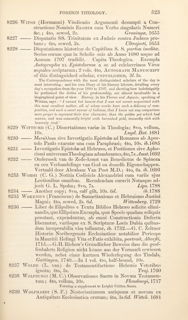 8226 WiTSii (Hermanni) Vindicatio Argumenti desumpti a Con- structione Nominis Elohim cum Verbo singularis Numeri &c.; 4to, sewed, 2s, Groningce,) 1655 8227 Disputatio SS. Trinitatem ex Judasis contra Jud^eos pro- bans; 4to, sewed, 2s. Ultrajecti, 1655 8228 Disputationes liistoricaB de Capitibus S. S. 'partmi ineditcB. Series eorum quae in Scholis suis ab Anno 1680 usque ad Annum 1707 tradidit. Capita Tlieologica. Exempla Autographa xl Epistolarum a se ad celeberrimos Viros sequales scriptarum; 2 vols. 4to, Autograph Manuscript of this distinguished scholar, unpublished, 3/. 2s. The Correspondence with the most distinguished scholars of the day is most interesting; and his own Diary of his literary labours, detailing every day’s occupation from the year 1680 to 1707, and showing how indefatigahly he performed the duties of his professorship, are almost invaluable in a biographical point of view. Hervey, in his Theron and Aspasio, speaking of Witsius, says ; “ I cannot hut lament that I ivas not sooner acquainted ivith this most excellent author, all of ivhose ivorhs have such a delicacy of com- position, and such a sweet savour of holiness, that I hnow not any comparisoji more proper to represent their true character, than the golden pot which had manna, a7id was outwardly bright with burnished gold, inwardly rich with heai'enly food.” 8229 WiTTiCHii (C.) Dissertationes varige in Theologia; 8vo, vellum, IO5. Lugd. Bat. 1681 8230 MeraXXeia sive Investigatio Epistolae ad Romanos ab Apos- tolo Paulo exaratse una cum Paraphrasi; 4to, IO5. z5.1685 8231 Investigatio Epistolse ad Hebrasos, et Positiones sive Apho- rismi universamTheologiam adumbrantes,4to,75. .^^^5^1692 8232 Ondersoek van de Zede-konst van Benedictus de Spinoza en een Verhandelinge van God en desselfs Eigenschappen. Vertaalddoor Abraham Van Poot M.D.; 4to, 65. ib. 1693 8233 WoiDii (C. G.) Notitia Codicicis Alexandrini cum variis ejus Lectionibus omnibus. Recudendam curavit Notasque ad- jecit G. L. Spohn; 8vo, 75. Lips. 1788 8234 Another copy; 8vo, calf gilt, IO5. 6d. 1788 8235 WoKENius (Franciscus) de Samaritanismo et Hebraismo Justini Magni; 4to, sewed, 2s. Qd. Wittenberg. 1729 8236 Liber de Elipsibus e Textu Biblico Hebrseo solicite elimi- nandis, quo Ellipsium Exempla, qufe Specie quadam reliquis prgestant, expenduntur, ab omni Constructionis Defectu liberantur, variisque ex S. Scripturse Locis Dubia quibus- dam insuperabilia visa tolluntur, ib. 1732.—G. C. Zeltner Historic Noribergensis Ecclesiasticse notabilior Pericope inMauritii Helingi Vita etFatis exhibita, portrait., Altorfi% 1715.—G.H. Riebow’s Griindlicher Beweiss dass die geof- fenbahrte Religion nicht konne aus der Vernunft erwiesen werden, nebst einer kurtzen Wiederlegung des Tindals, Goettingen^ 1740.—In 1 vol. 4to, half-bound, 10.?. 8237 IVoLDE (L. van) de Testamentifactione Hebrseis Veteribus ignota; 4to, 35. Traj. 1760 8238 WoLFBURGi (M. C.) Observationes Sacra3 in Novum Testamen- tum ; 4to, vellum, IO5. FlensburgiA^^^ Forming a supplement to Leighii Critica Sacra. 8239 WoLFHARDi (S. F.) Nestorianismum antiquum et novum ex Antiquitate Ecclesiastica erutum; 4to, 2s.6d. Witteb. 1681
