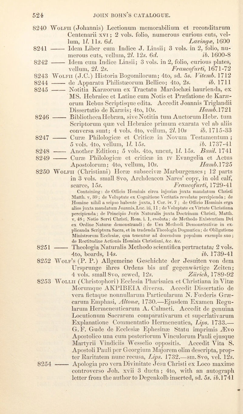 8240 WoLFii (Joliannis) Lectionum memorabilium et reconditarum Centenarii xvi; 2 vols. folio, numerous curious cuts, vel- lum, \l. Il5. 6d. Lavingce, 1600 8241 Idem Liber cum Indice J. Linsii; 3 vols. in 2, folio, nu- merous cuts, vellum, 21. 125. 6d. ib. 1600-8 8242 Idem cum In dice Linsii; 3 vols. in 2, folio, curious plates, vellum, 21. 2s. Frayicofurti^ 1671-72 8243 WoLFii (J.C.) Ilistoria Bogomilorum; 4to, sd. 55. Vitemb. 1712 8244 de Apparatu Philistseorum Bellico; 4to, 2s. ib. 1711 8245 Notitia Karasorum ex Tractatu Mardoclisei haurienda, ex MS. Hebraice et Latine cum Notis et Praefatione de Karae- orum Rebus Scriptisque edita. Accedit Joannis Triglandii Dissertatio de Karris; 4to, IO5. Hamh.Vl2\ 8246 Bibliotheca Hebrasa, sive Notitia turn Auctorumllebr. turn Scriptorum quae vel Hebraice primum exarata vel ab aliis conversa sunt; 4 vols. 4to, vellum, 21. IO5 ib. 1715-33 8247 Cuim Philologicas et Criticas in Novum Testamentum ; 5 vols. 4to, vellum, \l. 155. ih. 1737-41 8248 Another Edition; 5 vols. 4to, uncut, 1/. 155. Basil. 1741 8249 Curae Philologica3 et criticae in iv Evangelia et Actus Apostolorum; 4to, vellum, IO5. IIamb.\125 8250 WoLFii (Christiani) Horae subsecivae Marburgenses; 12 parts in 3 vols. small 8vo, Archdeacon Nares’ copy, in old calf, scarce, 155. Francofurti, 1729-41 Containing: de Officio Hominis circa injurias jnxta mandatum Christi Matth. V, 39 ; de Voluptate ex Cognitione Veritatis revelatse percipienda ; de ITomine nihil a seipso hahente juxta, 1 Cor. iv. 7 ; de Officio Hominis erga alios jnxta mandatum Joannis, Luc. iii, 11 ; de Voluptate exVirtute Christiana percipienda; de Principio Juris Naturalis juxta Doctrinam Christi, Matth. V, 48; Notio Servi Christi, Rom. i. 1, evoluta; de Methodo Existentiam Dei ex Ordine Naturaj demonstrandi; de Usu Methodi Demonstrativee in ex- plicanda Scriptura Sacra, et in tradeudaTheologia Dogmatica; de Ohligatione Ministrorum Ecclesiee, qua tenentur ad docendum populum exemplo suo; de Rectitudine Actionis Hominis Christiani, Ac. Ac. 8251 Theologia Naturalis Methodo scientificapertractata; 2 vols. 4to, boards, 145. ib. 1739-41 8252 Wolf’s (P. P.) Allgemeine Geschichte der Jesuiten von dem Ursprunge ihres Ordens bis auf gegenwartige Zeiten; 4 vols. small 8VO, sewed, 125. Zurich^ 1789-92 8253 WoLLii ( Christophori) Ecclesia Pharisaica et Christiana in Vitee Morumque AKPIBEIA diversa. Accedit Dissertatio de vera fictaque nonnullarum Particularum N. Foederis Groe- carum Emphasi, Altoncs, 1730.—Ejusdem Examen Regu- larum Hermeneuticarum A. Calmeti. Accedit de genuina Locutionum Sacrarum comparativarum et superlativarum Explanatione Coinmentatio Hermeneutica, Lips. 1733.— G. F. Glide de Ecclesise Ephesinas Statu imprimis HIvo Apostolico una cum posteriorum Vinculorum Pauli ej usque Martjrii Vindiciis Wesselio oppositis. Accedit Vita S. Apostoli Pauli per Georgium Majorem olim descripta, prop- ter Raritatem nunc recusa, Lips. 1732.—sm. 8vo, vel. 125. 8254 — Apologia pro vera Divinitate Jesu Christi ex Loco maxime controverso Joh. xvii 3 ducta ; 4to, witli an autograph letter from the author to Degenkolb inserted, sd. 5s. ib.llAl