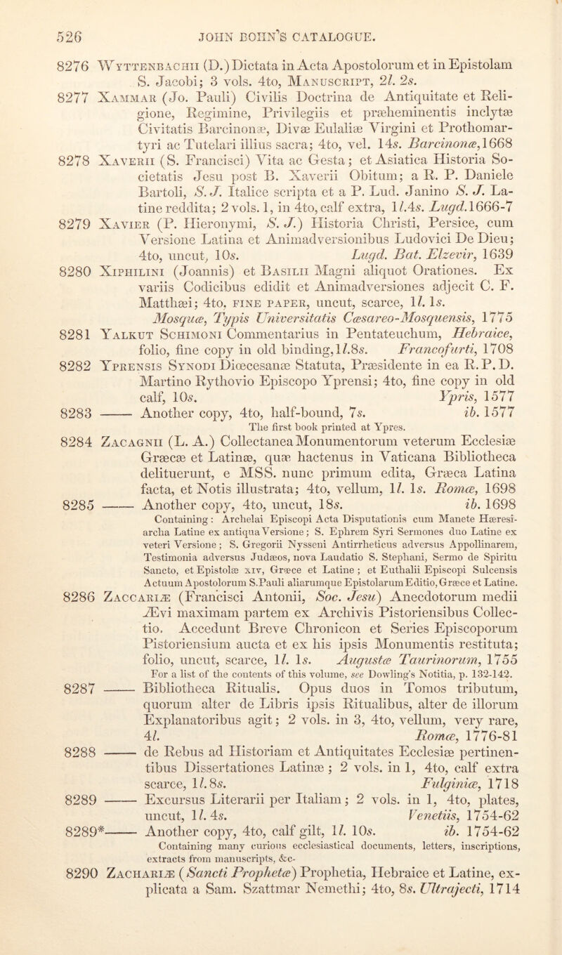 8276 Wyttenbachii (D.)Dictata in Acta Apostolorum et in Epistolam S. Jacobi; 3 vols. 4to, Manuscript, 21. 2s. 8277 Xammar (Jo. Panli) Civilis Doctrina de Antiquitate et Reli- gione, Regimine, Privilegiis et praelieminentis inclytag Civitatis Barcinon*, Divae Eiilaliae Virgini et Protliomar- tyri ac Tiitelari illius sacra; 4to, vel. 145. Iparcinon<^,1668 8278 Xaverii (S. Francisci) Vita ac Gesta; et Asiatica Historia So- cietatis Jesu post B. Xaverii Obitum; a R. P. Daniele Bartoli, XJ. Italice scripta et a P. Lud. Janino S. J. La- tine reddita; 2 vols. 1, in 4to,calf extra, 1/.45. Lugd.l8Q8-7 8279 Xavier (P. Hieronymi, S. J.) Historia Cliristi, Persice, cum Versione Latina et Aniinadversionibus Ludovici DeDieu; 4to, uncut, 105. Lugd. Bat. Elzevir, 1639 8280 XiPHiLiNi (Joannis) et Basilii Magni aliquot Orationes. Ex variis Codicibus edidit et Animadversiones adjecit C. F. Matthaii; 4to, fine paper, uncut, scarce, 11. Is. Mosquce, Typis Universitatis Ccesareo-Mosquensis, 1775 8281 Yalkut Schimoni Commentarius in Pentateuclium, Hehraice, folio, fine copy in old binding,!/.85. Francofurti, 1708 8282 Yprensis Synodi Dioecesanse Statuta, Pragsidente in ea R.P. L). Martino Rythovio Episcopo Yprensi; 4to, fine copy in old calf, IO5. Yp7'is, 1577 8283 Another copy, 4to, half-bound, 75. ib. 1577 The first book printed at Ypres. 8284 Zacagnii (L. A.) CollectaneaMonumentorum veterum Ecclesite Grsecie et Latinae, quag hactenus in Vaticana Bibliotheca delituerunt, e MSS. nunc primuin edita, Graeca Latina facta, et Notis illustrata; 4to, vellum, 11. Is. Romce, 1698 8285 Another copy, 4to, uncut, I85. ih. 1698 Containing: Archelai Episcopi Acta Disputationis cum Manete Hseresi- archa Latine ex antiqua Versione; S. Ephrem Syri Sermones duo Latine ex veteri Versione; S. Gregorii Nysseni Antirrheticus ad versus Appollinarem, Testimonia adversus Judseos, nova Laudatio S. Stepliani, Sermo de Spiritu Sancto, et Epistols xiv, Greece et Latine ; et Euthalii Episcopi Sulcensis Actuum Apostolorum S.Pauli aliarumque Epistolarum Editio,Greece et Latine. 8286 Zaccaria: (Francisci Antonii, Soc. Jesu) Anecdotorum medii ZEvi maximam partem ex Archivis Pistoriensibus Collec- tio, Accedunt Breve Chronicon et Series Episcoporum Pistoriensium aucta et ex his i]3sis Monumentis restituta; folio, uncut, scarce, 11. I5. Augustw Taurinorum, 1755 For a list of the contents of this volume, see Dowling’s Notitia, p. 132-142. 8)287 Bibliotheca Ritualis. Opus duos in Tomos tributum, quorum alter de Libris ipsis Ritualibus, alter de illorum Explanatoribus agit; 2 vols. in 3, 4to, vellum, very rare, 4/. RomcB, 1776-81 8288 de Rebus ad Historiam et Antiquitates Ecclesiee pertinen- tibus Dissertationes Latinge; 2 vols. in 1, 4to, calf extra scarce, 1/. 85. Fulginice, 1718 8289 Excursus Literarii per Italian!; 2 vols. in 1, 4to, plates, uncut, 1/. 45. Venetiis, 1754-62 8289* Another copy, 4to, calf gilt, 1/. IO5. ib. 1754-62 Containing many curious ecclesiastical documents, letters, inscriptions, extracts from manuscripts, &c- 8290 Zacharia: (^Sancti Proplietce) Prophetia, Hebraice et Latine, ex- plicata a Sam. Szattmar Nemethi; 4to, 8s. Ultrajecti, 1714