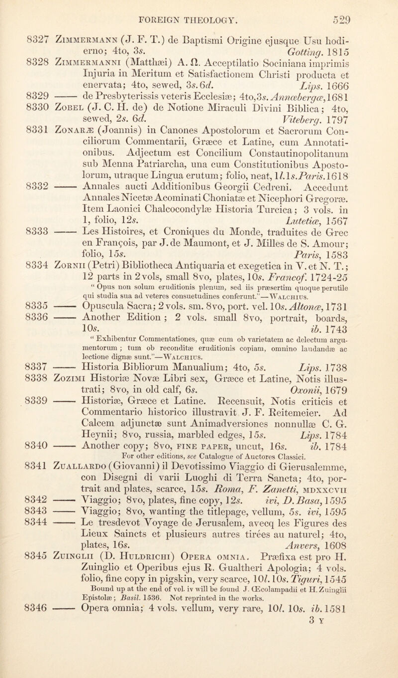 8327 ZiMMERMANN (J. F. T.) de Baptismi Origine ejusqiie Usu hodi- eriio; 4to, 35-. Gotting. 1815 8328 ZiMMERMANNi (Mattliaei) A. fl. Acceptilatio Sociniana imprimis Injuria in Meritum et Satisfactionem Cliristi producta et enervata; 4to, sewed, Zs.Qd. Lips. 1666 8329 dePresbyterissis veterisEeclesige; Aio,Zs. Anncebergce,16^1 8330 ZoBEL (J. C. H. de) de Notione Miraculi Divini Biblica; 4to, sewed, 2s. 6d. Viteherg. 1797 8331 ZoNARJE (Joannis) in Canones Apostolorum et Sacrorum Con- ciliorum Commentarii, Greeee et Latine, cum Annotati- onibus. Adjectum est Concilium Constautinopolitanum sub Menna Patriarclia, una cum Constitutionibus Aposto- lorum, utraque Lingua erutum; folio, neat, H.L.ParA1618 8332 Annales aucti Additionibus Georgii Cedreni. Accedunt AnnalesNicetse AcominatiClioniatae et Nicepliori Gregoras. Item Laonici ClialcocondylEe Historia Turcica; 3 vols. in 1, folio, \2s. Lutetice, 1567 8333 Les Histoires, et Croniques du Monde, traduites de Grec en Francois, par J.de Maumont, et J. Milles de S. Amour; folio, 15^. Paris, 1583 8334 ZoRNii (Petri) Bibliotheca Antiquaria et exegetica in V. et N. T.; 12 parts in 2 vols, small 8vo, plates, 10^. Francof. 1724-25 “ Opus non solum eruditionis plenum, sed iis pvfesertim quoque perutile qui studia sua ad veteres consuetudines conferunt.”—Walchius. 8335 Opuscula Sacra; 2 vols. sm. 8vo, port. vel. lOs.AltoncB, 1731 8336 Another Edition ; 2 vols. small 8vo, portrait, boards, 105. ih. 1743 “ Exhibentur Commentationes, qiise cum ob varietatem ac delectum argu- mentorum ; turn ob reconditse eruditionis copiam, omnino laudandee ac lectione dignee sunt.”—Walchius. 8337 Historia Bibliorum Manualium; 4to, 6s. Lips. 1738 8338 ZoziMi Historic Novae Libri sex, Grsece et Latine, Notis illus- trati; 8vo, in old calf, 6s. Oxonii, 1679 8339 Historise, Grasce et Latine. Pecensuit, Notis criticis et Commentario historico illustravit J. F. Keitemeier. Ad Calcem adjunctae sunt Animadversiones nonnullte C. G. Heynii; 8vo, russia, marbled edges, 155. Lips. 1784 8340 Another copy; 8vo, fine paper, uncut, I65. ih. 1784 For other editions, see Catalogue of Auctores Classic!. 8341 ZuALLARDo (Giovauni) il Devotissimo Viaggio di Gierusalemme, con Disegni di varii Luoghi di Terra Sancta; 4to, por- trait and plates, scarce, 155. Roma, F. Zanetti, mdxxcvii 8342 —— Yiaggio; 8vo, plates, fine copy, 125. ivi, L).Basa,\6^6 8343 Viaggio; 8vo, wanting the titlepage, vellum, 6s. ivi, 1595 8344 Le tresdevot Voyage de Jerusalem, avecq les Figures des Lieux Saincts et plusieurs autres tirees au naturel; 4to, plates, I65. Anvers, 1608 8345 ZuiNGLii (D. Huldrichi) Opera omnia. Praefixa est pro H. Zuinglio et Operibus ejus R. Gualtheri Apologia; 4 vols. folio, fine copy in pigskin, very scarce, 10/. IO5. Tiguri, 1545 Bound up at tbe end of vol. iv will be found J. CEcolampadii et H. Zuinglii Epistolse ; BasiZ. 15.36. Not reprinted in tbe works. 8346 Opera omnia; 4 vols. vellum, very rare, 10/. IO5. //>. 1581 3 Y