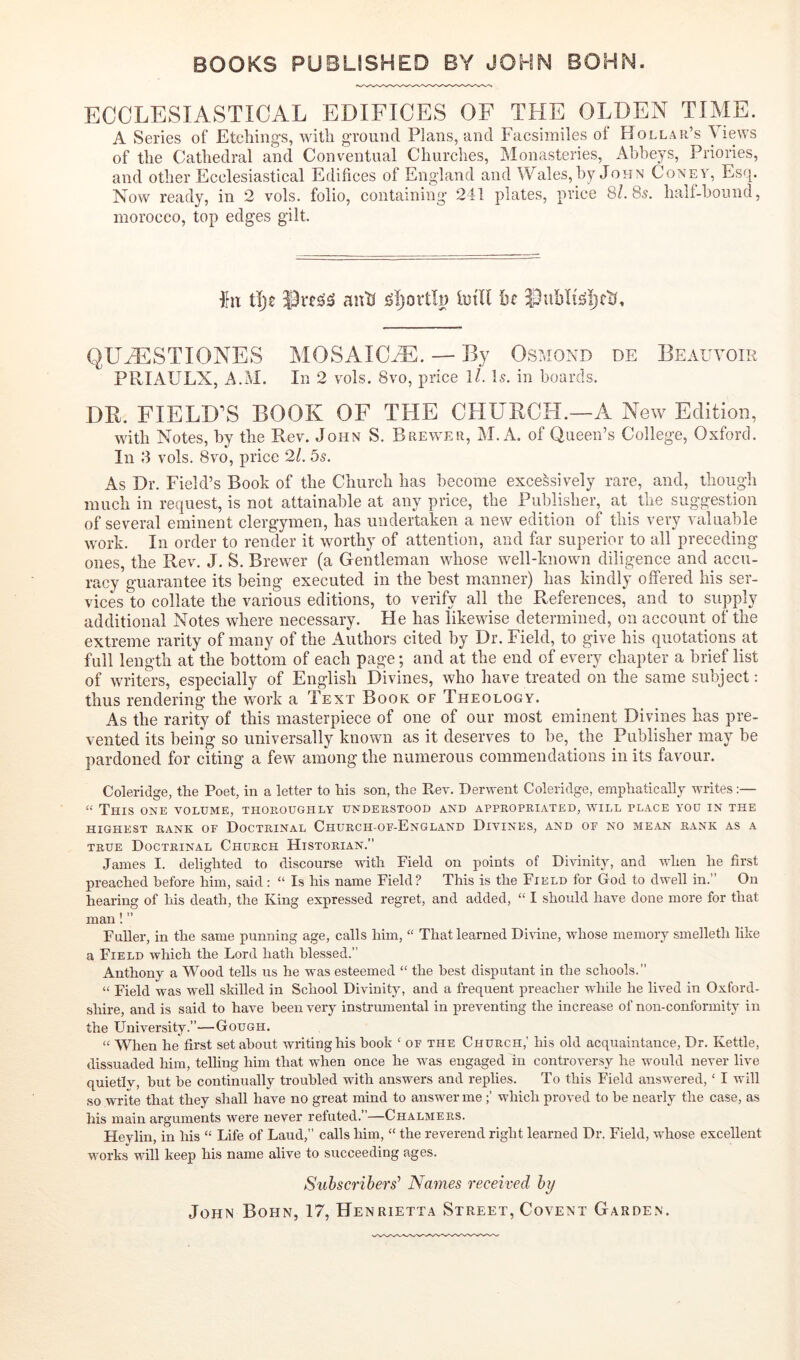 ECCLESIASTICAL EDIFICES OF THE OLDEN TIME. A Series of Etchings, with ground Plans, and Facsimiles of Holl.ar’s Views of the Cathedral and Conventual Churches, Monasteries, Abbeys, Priories, and other Ecclesiastical Edifices of England and Wales, by John Coney, Esq. Now ready, in 2 vols. folio, containing 241 plates, price 8/. 85. half-hound, morocco, top edges gilt fit tlje antJ iDtll he QUMilSTIONES MOSAICiE. — By Osmond de Beauvoir PRIAULX, A.M. In 2 vols. 8vo, price l/. Is. in boards. DB. FIELD''S BOOK OF THE OHUBCH.—A New Edition, with Notes, by the Rev. John S. Brewer, M. A. of Queen’s College, Oxford. In 3 vols. 8vo, price 21. 5s. As Dr. Field’s Book of the Church has become excessively rare, and, though much in request, is not attainable at any price, the Publisher, at the suggestion of several eminent clergymen, has undertaken a new edition of this very valuable work. In order to render it worthy of attention, and far superior to all preceding ones, the Rev. J. S. Brew^er (a Gentleman whose well-known diligence and accu- racy guarantee its being executed in the best manner) has kindly offered his ser- vices to collate the various editions, to verify all the References, and to supply additional Notes where necessary. He has likewise determined, on account of the extreme rarity of many of the Authors cited by Dr. Field, to give his quotations at full length at the bottom of each pagn; and at the end of every chapter a brief list of writers, especially of English Divines, who have treated on the same subject: thus rendering the work a Text Book of Theology. As the rarity of this masterpiece of one of our most eminent Divines has pre- vented its being so universally known as it deserves to be, the Publisher may be pardoned for citing a few among the numerous commendations in its favour. Coleridge, the Poet, in a letter to his son, the Pi-ev. Derwent Coleridge, emphatically writes:— “ This one volume, thoboughly understood and appropriated, will place you in the HIGHEST RANK OF DOCTRINAL ChURCH-OF-EnGLAND DiVINES, AND OF NO MEAN BANK AS A TRUE Doctrinal Church Historian.” James I. delighted to discourse with Field on points of Divinity, and when he first preached before him, said: “ Is his name Field? This is the Field tor God to dwell in.” On hearing of his death, the King expressed regret, and added, “ I should have done more for that man! ” Fuller, in the same punning age, calls him, “ That learned Dirine, whose memory smelleth like a Field which the Lord hath blessed.” Anthony a Wood tells us he was esteemed “ the best disputant in the schools.” “ Field was well skilled in School Divinity, and a frequent preacher while he lived in Oxford- shire, and is said to have been very instrumental in preventing the increase of non-conformity in the University.”—Gough. “ When he first set about writing his hook ‘ of the Church,' his old acquaintance. Dr. Kettle, dissuaded him, telling him that when once he was engaged in controversy he would never live quietiv, hut be continually troubled with answers and replies. To this Field answered, ‘ I will so write that they shall have no great mind to answer me which proved to be nearly the case, as his main arguments were never refuted.’—Chalmers. Hevlin, in his “ Life of Laud,” calls him, “ the reverend right learned Dr. Field, whose excellent works will keep his name alive to succeeding ages. Subscribers^ Names received by John Bohn, 17, Henrietta Street, Covent Garden.
