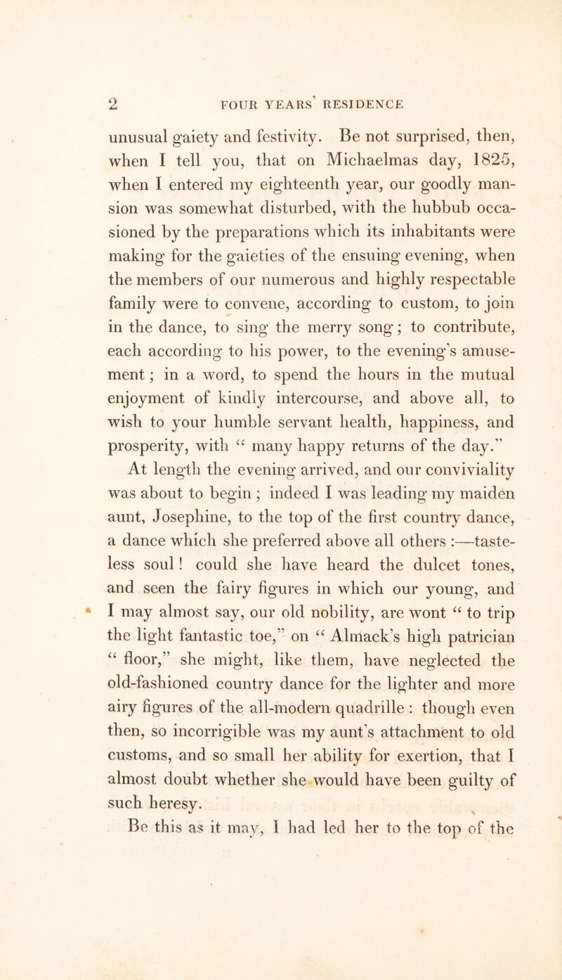 unusual gaiety and festivity. Be not surprised, then, when I tell you, that on Michaelmas day, 1825, when I entered my eighteenth year, our goodly man- sion was somewhat disturbed, with the hubbub occa- sioned by the preparations which its inhabitants were making for the gaieties of the ensuing evening, when the members of our numerous and highly respectable family were to convene, according to custom, to join in the dance, to sing the merry song; to contribute, each according to his power, to the evening’s amuse- ment ; in a word, to spend the hours in the mutual enjoyment of kindly intercourse, and above all, to wish to your humble servant health, happiness, and prosperity, with ££ many happy returns of the day. At length the evening arrived, and our conviviality was about to begin ; indeed I was leading my maiden aunt, Josephine, to the top of the first country dance, a dance which she preferred above all others :—taste- less soul! could she have heard the dulcet tones, and seen the fairy figures in which our young, and I may almost say, our old nobility, are wont “ to trip the light fantastic toe, on “ Almack’s high patrician “ floor, she might, like them, have neglected the old-fashioned country dance for the lighter and more airy figures of the all-modern quadrille : though even then, so incorrigible was my aunt’s attachment to old customs, and so small her ability for exertion, that I almost doubt whether she would have been guilty of such heresy. V Be this as it may, I had led her to the top of the