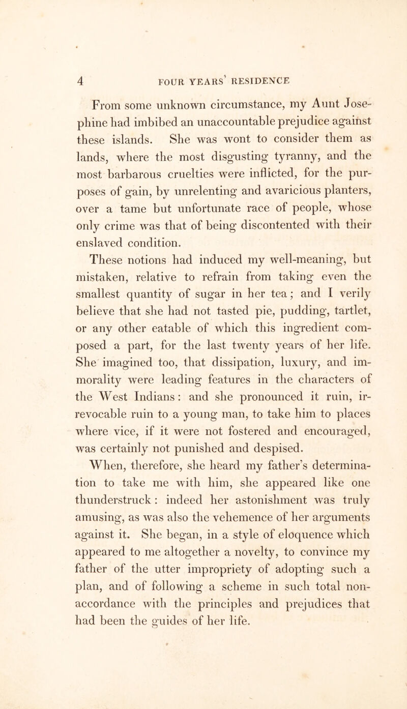 From some unknown circumstance, my Aunt Jose- phine had imbibed an unaccountable prejudice against these islands. She was wont to consider them as lands, where the most disgusting tyranny, and the most barbarous cruelties were inflicted, for the pur- poses of gain, by unrelenting and avaricious planters, over a tame but unfortunate race of people, whose only crime was that of being discontented with their enslaved condition. These notions had induced my well-meaning, but mistaken, relative to refrain from taking even the smallest quantity of sugar in her tea; and I verily believe that she had not tasted pie, pudding, tartlet, or any other eatable of which this ingredient com- posed a part, for the last twenty years of her life. She imagined too, that dissipation, luxury, and im- morality were leading features in the characters of the West Indians: and she pronounced it ruin, ir- revocable ruin to a young man, to take him to places where vice, if it were not fostered and encouraged, was certainly not punished and despised. When, therefore, she heard my father’s determina- tion to take me with him, she appeared like one thunderstruck : indeed her astonishment was truly amusing, as was also the vehemence of her arguments against it. She began, in a style of eloquence which appeared to me altogether a novelty, to convince my father of the utter impropriety of adopting such a plan, and of following a scheme in such total non- accordance with the principles and prejudices that had been the guides of her life.