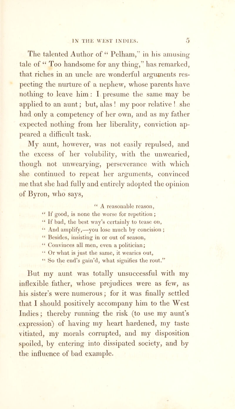 The talented Author of “ Pelham, in his amusing tale of “ Too handsome for any thing,” has remarked, that riches in an uncle are wonderful arguments res- pecting the nurture of a nephew, whose parents have nothing to leave him : I presume the same may be applied to an aunt; but, alas ! my poor relative ! she had only a competency of her own, and as my father expected nothing from her liberality, conviction ap- peared a difficult task. My aunt, however, was not easily repulsed, and the excess of her volubility, with the unwearied, though not unwearying, perseverance with which she continued to repeat her arguments, convinced me that she had fully and entirely adopted the opinion of Byron, who says, “ A reasonable reason, “ If good, is none the worse for repetition; “If bad, the best way’s certainly to tease on, “ And amplify,—you lose much by concision ; “ Besides, insisting in or out of season, “ Convinces all men, even a politician; “ Or what is just the same, it wearies out, “ So the end’s gain’d, what signifies the rout.” But my aunt was totally unsuccessful with my inflexible father, whose prejudices were as few, as his sister’s were numerous; for it was finally settled that I should positively accompany him to the West Indies; thereby running the risk (to use my aunt’s expression) of having my heart hardened, my taste vitiated, my morals corrupted, and my disposition spoiled, by entering into dissipated society, and by the influence of bad example.