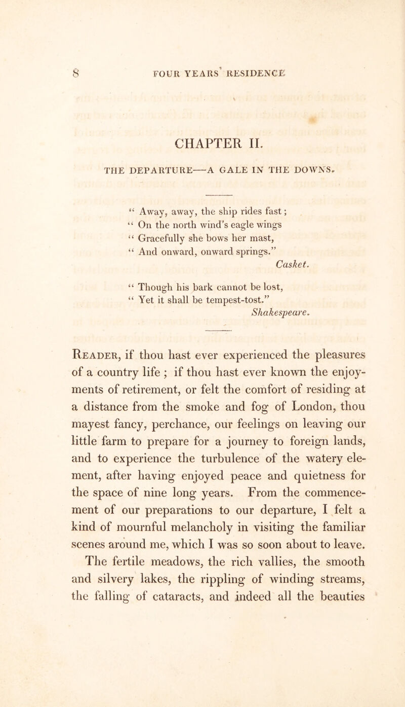 CHAPTER II. THE DEPARTURE A GALE IN THE DOWNS. Away, away, the ship rides fast; “ On the north wind's eagle wings “ Gracefully she bows her mast, “ And onward, onward springs.” Casket. “ Though his bark cannot be lost, “ Yet it shall be tempest-tost.” Shakespeare. Reader, if thou hast ever experienced the pleasures of a country life ; if thou hast ever known the enjoy- ments of retirement, or felt the comfort of residing at a distance from the smoke and fog of London, thou mayest fancy, perchance, our feelings on leaving our little farm to prepare for a journey to foreign lands, and to experience the turbulence of the watery ele- ment, after having enjoyed peace and quietness for the space of nine long years. From the commence- ment of our preparations to our departure, I felt a kind of mournful melancholy in visiting the familiar scenes around me, which I was so soon about to leave. The fertile meadows, the rich vallies, the smooth and silvery lakes, the rippling of winding streams, the falling of cataracts, and indeed all the beauties