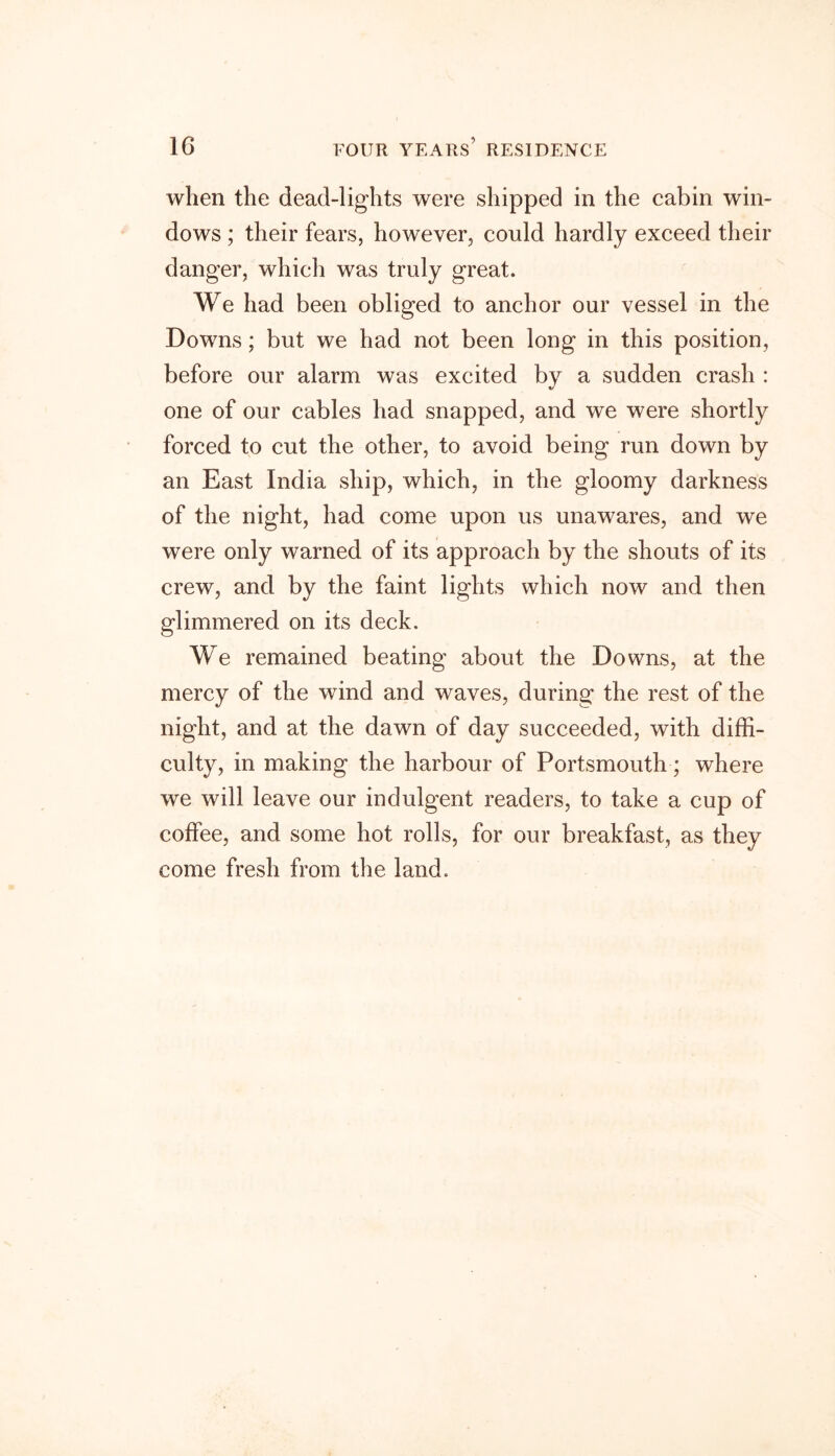 when the dead-lights were shipped in the cabin win- dows ; their fears, however, could hardly exceed their danger, which was truly great. We had been obliged to anchor our vessel in the Downs; but we had not been long in this position, before our alarm was excited by a sudden crash : one of our cables had snapped, and we were shortly forced to cut the other, to avoid being run down by an East India ship, which, in the gloomy darkness of the night, had come upon us unawares, and we were only warned of its approach by the shouts of its crew, and by the faint lights which now and then glimmered on its deck. We remained beating about the Downs, at the mercy of the wind and waves, during the rest of the night, and at the dawn of day succeeded, with diffi- culty, in making the harbour of Portsmouth; where we will leave our indulgent readers, to take a cup of coffee, and some hot rolls, for our breakfast, as they come fresh from the land.