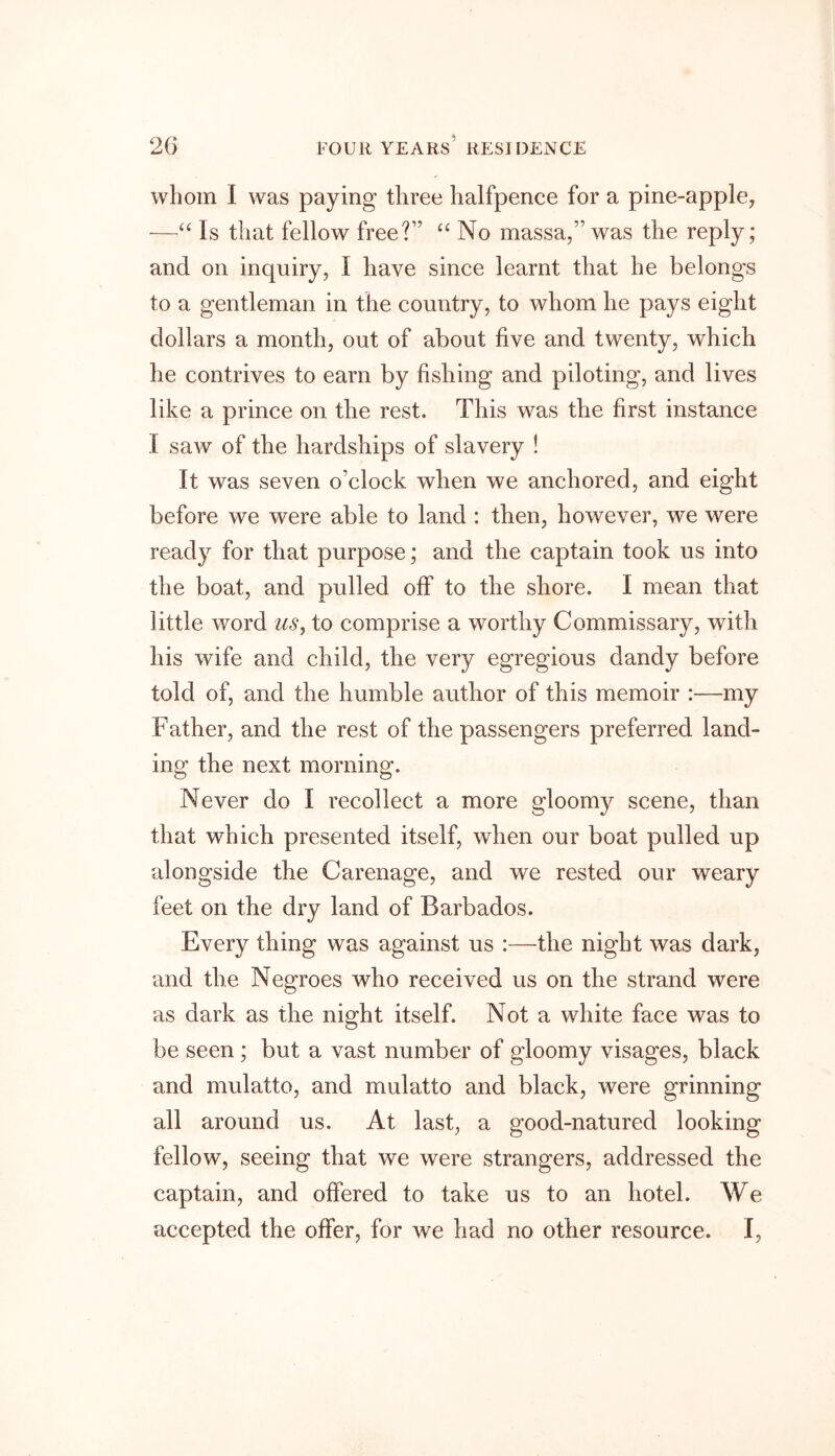 whom I was paying three halfpence for a pine-apple, -—“ Is that fellow free?’? “ No massa,” was the reply; and on inquiry, I have since learnt that he belongs to a gentleman in the country, to whom he pays eight dollars a month, out of about five and twenty, which he contrives to earn by fishing and piloting, and lives like a prince on the rest. This was the first instance 1 saw of the hardships of slavery ! It was seven o’clock when we anchored, and eight before we were able to land : then, however, we were ready for that purpose; and the captain took us into the boat, and pulled off to the shore. I mean that little word us, to comprise a worthy Commissary, with his wife and child, the very egregious dandy before told of, and the humble author of this memoir :—my Father, and the rest of the passengers preferred land- ing the next morning. Never do I recollect a more gloomy scene, than that which presented itself, when our boat pulled up alongside the Carenage, and we rested our weary feet on the dry land of Barbados. Every thing was against us :—the night was dark, and the Negroes who received us on the strand were as dark as the night itself. Not a white face was to be seen ; but a vast number of gloomy visages, black and mulatto, and mulatto and black, were grinning all around us. At last, a good-natured looking fellow, seeing that we were strangers, addressed the captain, and offered to take us to an hotel. We accepted the offer, for we had no other resource. I,