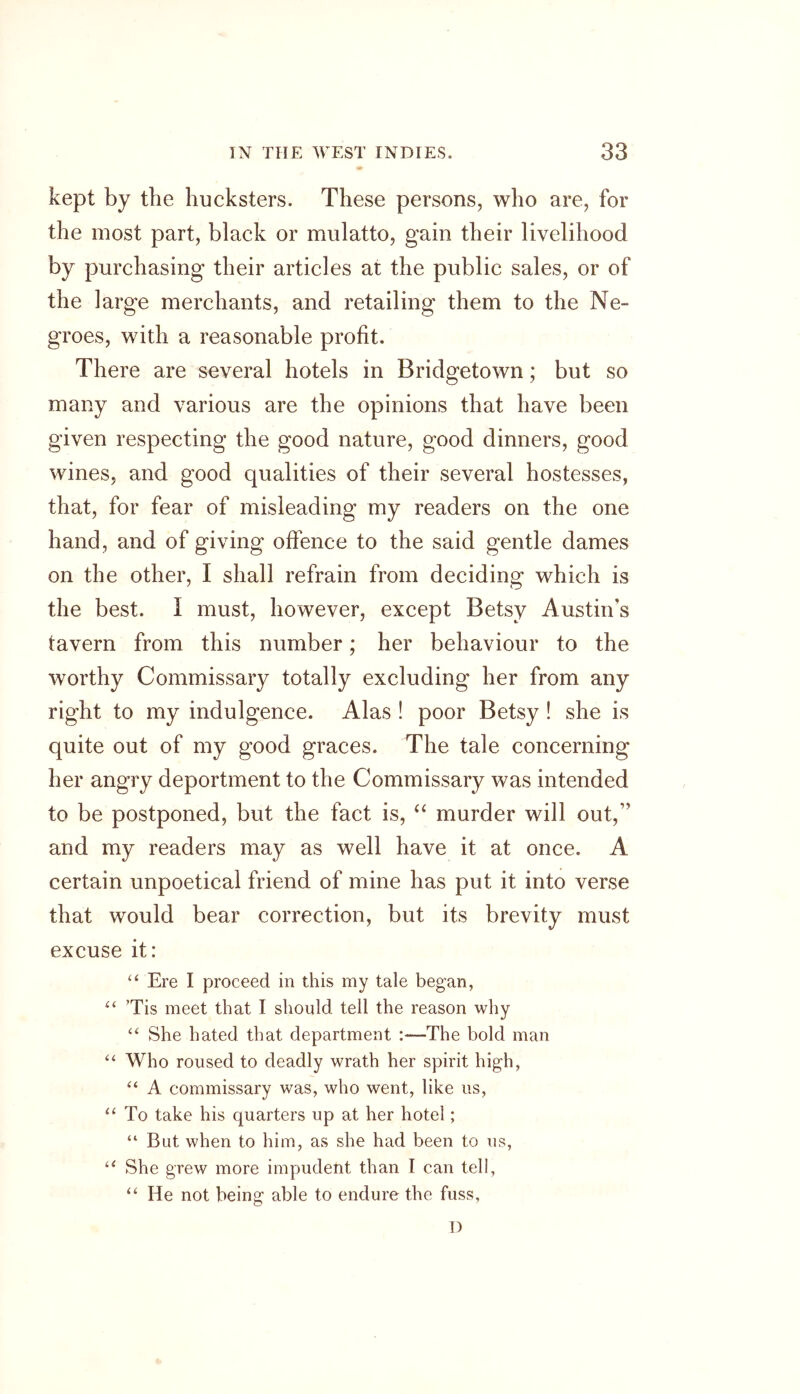 kept by the hucksters. These persons, who are, for the most part, black or mulatto, gain their livelihood by purchasing their articles at the public sales, or of the large merchants, and retailing them to the Ne- groes, with a reasonable profit. There are several hotels in Bridgetown; but so many and various are the opinions that have been given respecting the good nature, good dinners, good wines, and good qualities of their several hostesses, that, for fear of misleading my readers on the one hand, and of giving offence to the said gentle dames on the other, I shall refrain from deciding which is the best. I must, however, except Betsy Austin's tavern from this number; her behaviour to the worthy Commissary totally excluding her from any right to my indulgence. Alas ! poor Betsy ! she is quite out of my good graces. The tale concerning her angry deportment to the Commissary was intended to be postponed, but the fact is, “ murder will out, and my readers may as well have it at once. A certain unpoetical friend of mine has put it into verse that would bear correction, but its brevity must excuse it: “ Ere I proceed in this my tale began, “ ’Tis meet that I should tell the reason why “ She hated that department :—The bold man “ Who roused to deadly wrath her spirit high, “ A commissary was, who went, like us, “ To take his quarters up at her hotel; “ But when to him, as she had been to us, “ She grew more impudent than I can tell, “ He not being able to endure the fuss. I)