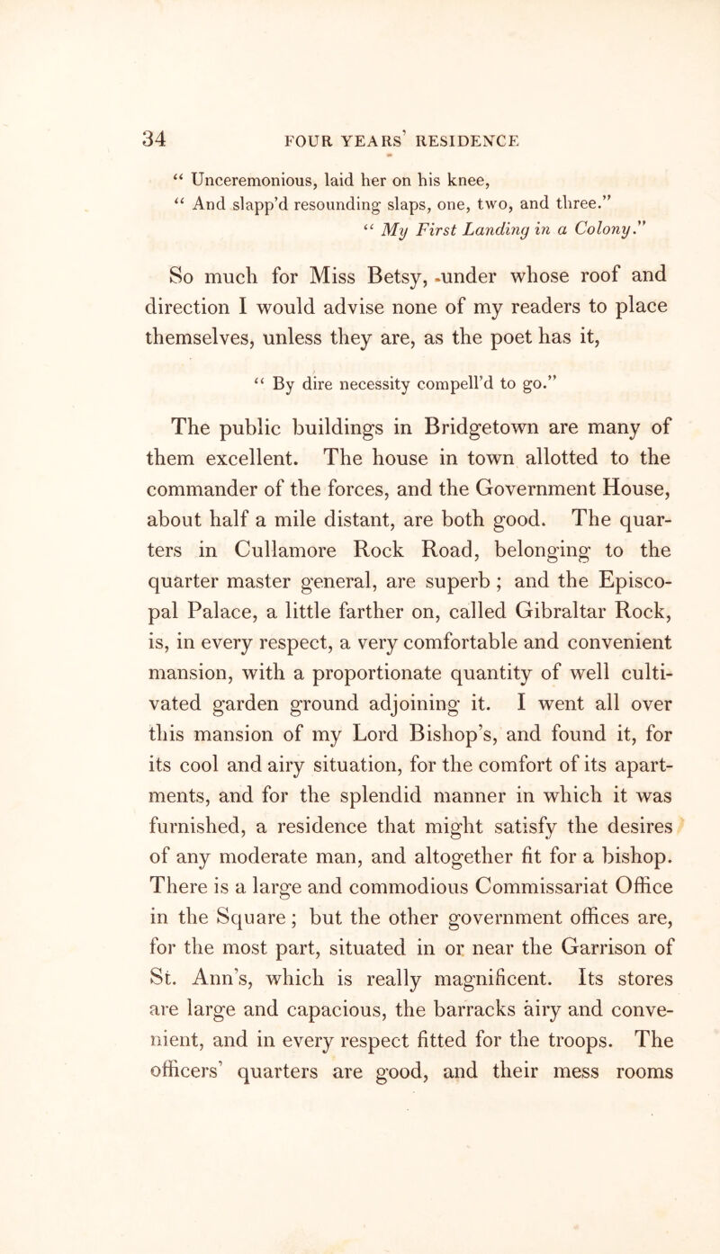 V* “ Unceremonious, laid her on his knee, “ And slapp’d resounding slaps, one, two, and three.” “ My First Landing in a Colony.” So much for Miss Betsy, -under whose roof and direction I would advise none of my readers to place themselves, unless they are, as the poet has it, “ By dire necessity compelled to go.” The public buildings in Bridgetown are many of them excellent. The house in town allotted to the commander of the forces, and the Government House, about half a mile distant, are both good. The quar- ters in Cullamore Rock Road, belonging to the quarter master general, are superb; and the Episco- pal Palace, a little farther on, called Gibraltar Rock, is, in every respect, a very comfortable and convenient mansion, with a proportionate quantity of well culti- vated garden ground adjoining it. I went all over this mansion of my Lord Bishop’s, and found it, for its cool and airy situation, for the comfort of its apart- ments, and for the splendid manner in which it was furnished, a residence that might satisfy the desires of any moderate man, and altogether fit for a bishop. There is a large and commodious Commissariat Office in the Square; but the other government offices are, for the most part, situated in or near the Garrison of St. Ann’s, which is really magnificent. Its stores are large and capacious, the barracks airy and conve- nient, and in every respect fitted for the troops. The officers’ quarters are good, and their mess rooms