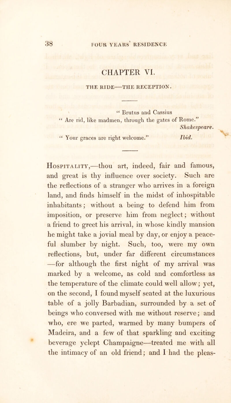 CHAPTER VI. THE RIDE THE RECEPTION. ' “ Brutus and Cassius u Are rid, like madmen, through the gates of Rome.” Shakespeare. “ Your graces are right welcome.” Ibid. Hospitality,—thou art, indeed, fair and famous, and great is thy influence over society. Such are the reflections of a stranger who arrives in a foreign land, and finds himself in the midst of inhospitable inhabitants; without a being to defend him from imposition, or preserve him from neglect; without a friend to greet his arrival, in whose kindly mansion he might take a jovial meal by day, or enjoy a peace- ful slumber by night. Such, too, were my own reflections, but, under far different circumstances —for although the first night of my arrival was marked by a welcome, as cold and comfortless as the temperature of the climate could well allow; yet, on the second, I found myself seated at the luxurious table of a jolly Barbadian, surrounded by a set of beings who conversed with me without reserve; and who, ere we parted, warmed by many bumpers of Madeira, and a few of that sparkling and exciting beverage yclept Champaigne—treated me with all the intimacy of an old friend; and I had the pleas-
