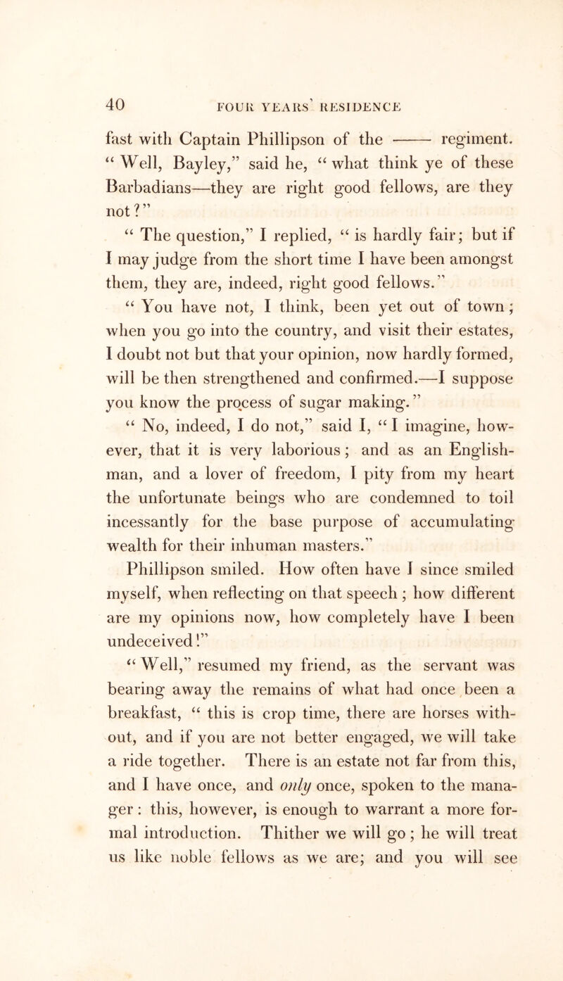 fast with Captain Phillipson of the regiment. “ Well, Bayley,” said he, “ what think ye of these Barbadians—they are right good fellows, are they not ? ” “ The question,” I replied, “ is hardly fair; but if I may judge from the short time I have been amongst them, they are, indeed, right good fellows.” “ You have not, I think, been yet out of town; when you go into the country, and visit their estates, I doubt not but that your opinion, now hardly formed, will be then strengthened and confirmed.—I suppose you know the process of sugar making. ” “ No, indeed, I do not,” said I, “ I imagine, how- ever, that it is very laborious; and as an English- man, and a lover of freedom, I pity from my heart the unfortunate beings who are condemned to toil incessantly for the base purpose of accumulating wealth for their inhuman masters.” Phillipson smiled. How often have 1 since smiled myself, when reflecting on that speech ; how different are my opinions now, how completely have I been undeceived!” “ Well,” resumed my friend, as the servant was bearing away the remains of what had once been a breakfast, “ this is crop time, there are horses with- out, and if you are not better engaged, we will take a ride together. There is an estate not far from this, and I have once, and only once, spoken to the mana- ger : this, however, is enough to warrant a more for- mal introduction. Thither we will go; he will treat us like noble fellows as we are; and you will see