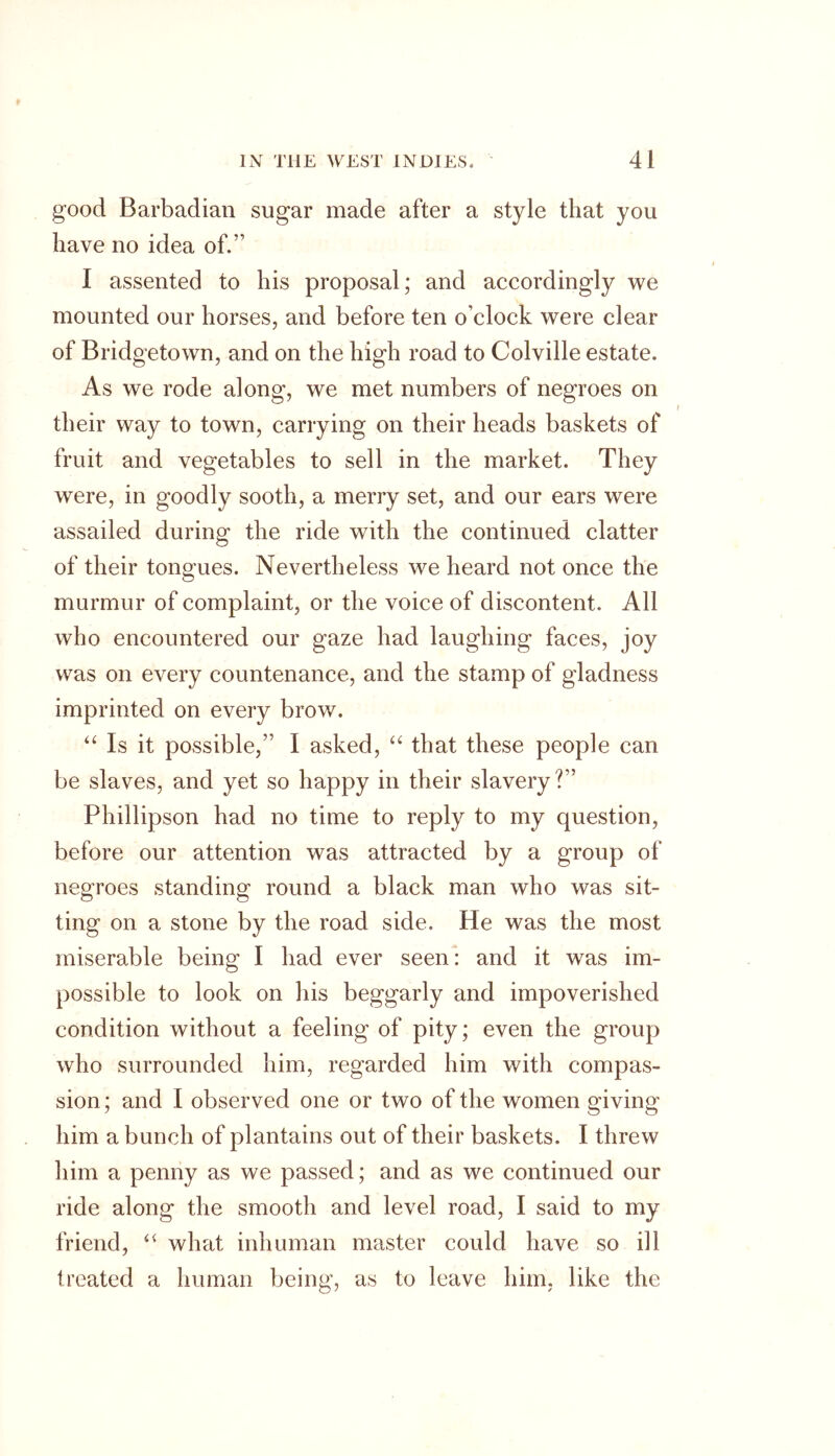 good Barbadian sugar made after a style that you have no idea of.” I assented to his proposal; and accordingly we mounted our horses, and before ten o’clock were clear of Bridgetown, and on the high road to Colville estate. As we rode along, we met numbers of negroes on their way to town, carrying on their heads baskets of fruit and vegetables to sell in the market. They were, in goodly sooth, a merry set, and our ears were assailed during the ride with the continued clatter of their tongues. Nevertheless we heard not once the murmur of complaint, or the voice of discontent. All who encountered our gaze had laughing faces, joy was on every countenance, and the stamp of gladness imprinted on every brow. “ Is it possible,” I asked, “ that these people can be slaves, and yet so happy in their slavery?” Phillipson had no time to reply to my question, before our attention was attracted by a group of negroes standing round a black man who was sit- ting on a stone by the road side. He was the most miserable being I had ever seen: and it was im- possible to look on his beggarly and impoverished condition without a feeling of pity; even the group who surrounded him, regarded him with compas- sion ; and I observed one or two of the women giving him a bunch of plantains out of their baskets. I threw him a penny as we passed; and as we continued our ride along the smooth and level road, I said to my friend, “ what inhuman master could have so ill treated a human being, as to leave him, like the