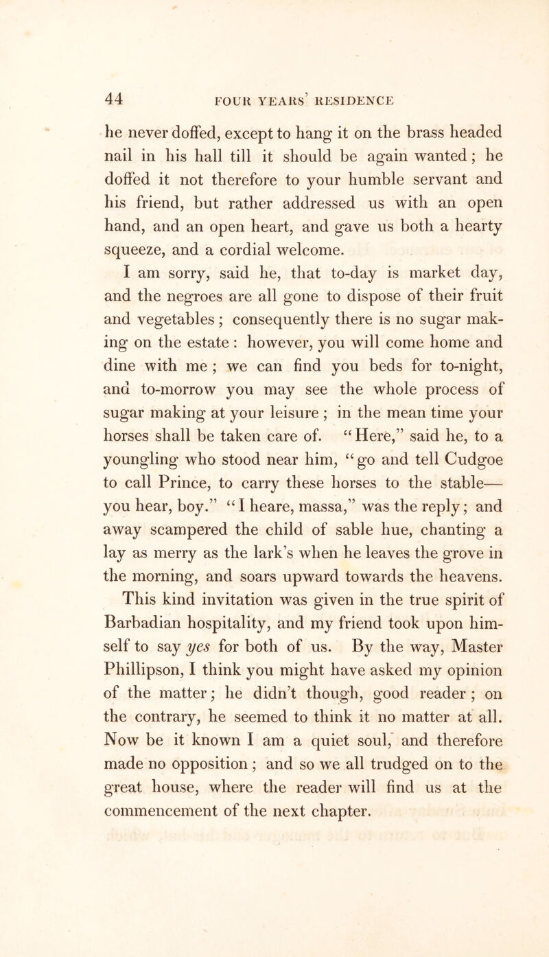 he never doffecl, except to hang it on the brass headed nail in his hall till it should be again wanted; he doffed it not therefore to your humble servant and his friend, but rather addressed us with an open hand, and an open heart, and gave us both a hearty squeeze, and a cordial welcome. I am sorry, said he, that to-day is market day, and the negroes are all gone to dispose of their fruit and vegetables ; consequently there is no sugar mak- ing on the estate : however, you will come home and dine with me ; we can find you beds for to-night, and to-morrow you may see the whole process of sugar making at your leisure ; in the mean time your horses shall be taken care of. “ Here,” said he, to a youngling who stood near him, “go and tell Cudgoe to call Prince, to carry these horses to the stable— you hear, boy.” “ I heare, massa,” was the reply; and away scampered the child of sable hue, chanting a lay as merry as the lark’s when he leaves the grove in the morning, and soars upward towards the heavens. This kind invitation was given in the true spirit of Barbadian hospitality, and my friend took upon him- self to say yes for both of us. By the way, Master Phillipson, I think you might have asked my opinion of the matter; he didn’t though, good reader ; on the contrary, he seemed to think it no matter at all. Now be it known I am a quiet soul, and therefore made no opposition; and so we all trudged on to the great house, where the reader will find us at the commencement of the next chapter.