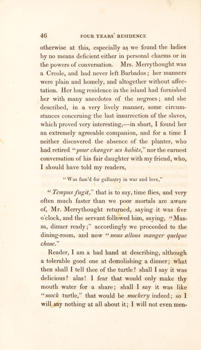 otherwise at this, especially as we found the ladies by no means deficient either in personal charms or in the powers of conversation. Mrs. Merrythought was a Creole, and had never left Barbados; her manners were plain and homely, and altogether without affec- tation. Her long residence in the island had furnished her with many anecdotes of the negroes; and she described, in a very lively manner, some circum- stances concerning the last insurrection of the slaves, which proved very interesting,—in short, I found her an extremely agreeable companion, and for a time I neither discovered the absence of the planter, who had retired “pour changer ses habits,” nor the earnest conversation of his fair daughter with my friend, who, I should have told my readers, “Was fam’d for gallantry in war and love,” “ Tempus fugit,” that is to say, time flies, and very often much faster than we poor mortals are awTare of, Mr. Merrythought returned, saying it was five o’clock, and the servant followed him, saying, “Mas- sa, dinner readyaccordingly we proceeded to the dining-room, and now “ nous alio ns manger quelque chose” Reader, I am a bad hand at describing, although a tolerable good one at demolishing a dinner; what then shall I tell thee of the turtle? shall I say it was delicious? alas! I fear that would only make thy mouth water for a share; shall I say it was like umock turtle,” that would be mockery indeed; so I will say nothing at all about it; I will not even men-