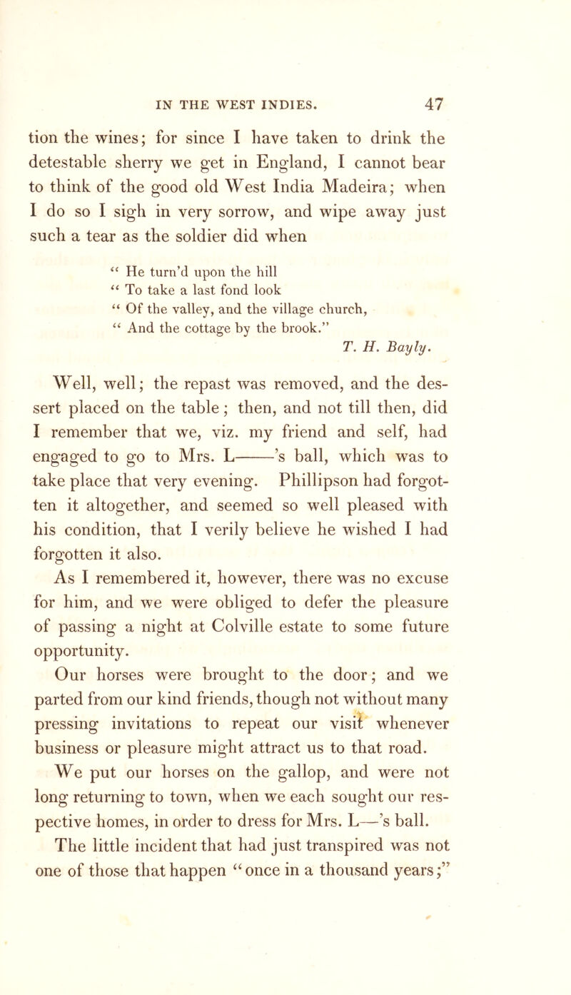 tion the wines; for since I have taken to drink the detestable sherry we get in England, I cannot bear to think of the good old West India Madeira; when I do so I sigh in very sorrow, and wipe away just such a tear as the soldier did when “ He turn’d upon the hill “ To take a last fond look “ Of the valley, and the village church, “ And the cottage by the brook.” 7\ H, Bayly. Well, well; the repast was removed, and the des- sert placed on the table; then, and not till then, did I remember that we, viz. my friend and self, had engaged to go to Mrs. L ’s ball, which was to take place that very evening. Phillipson had forgot- ten it altogether, and seemed so well pleased with his condition, that I verily believe he wished I had forgotten it also. As I remembered it, however, there was no excuse for him, and we were obliged to defer the pleasure of passing a night at Colville estate to some future opportunity. Our horses were brought to the door; and we parted from our kind friends, though not without many pressing invitations to repeat our visit whenever business or pleasure might attract us to that road. We put our horses on the gallop, and were not long returning to town, when we each sought our res- pective homes, in order to dress for Mrs. L—’s ball. The little incident that had just transpired was not one of those that happen “once in a thousand years;”