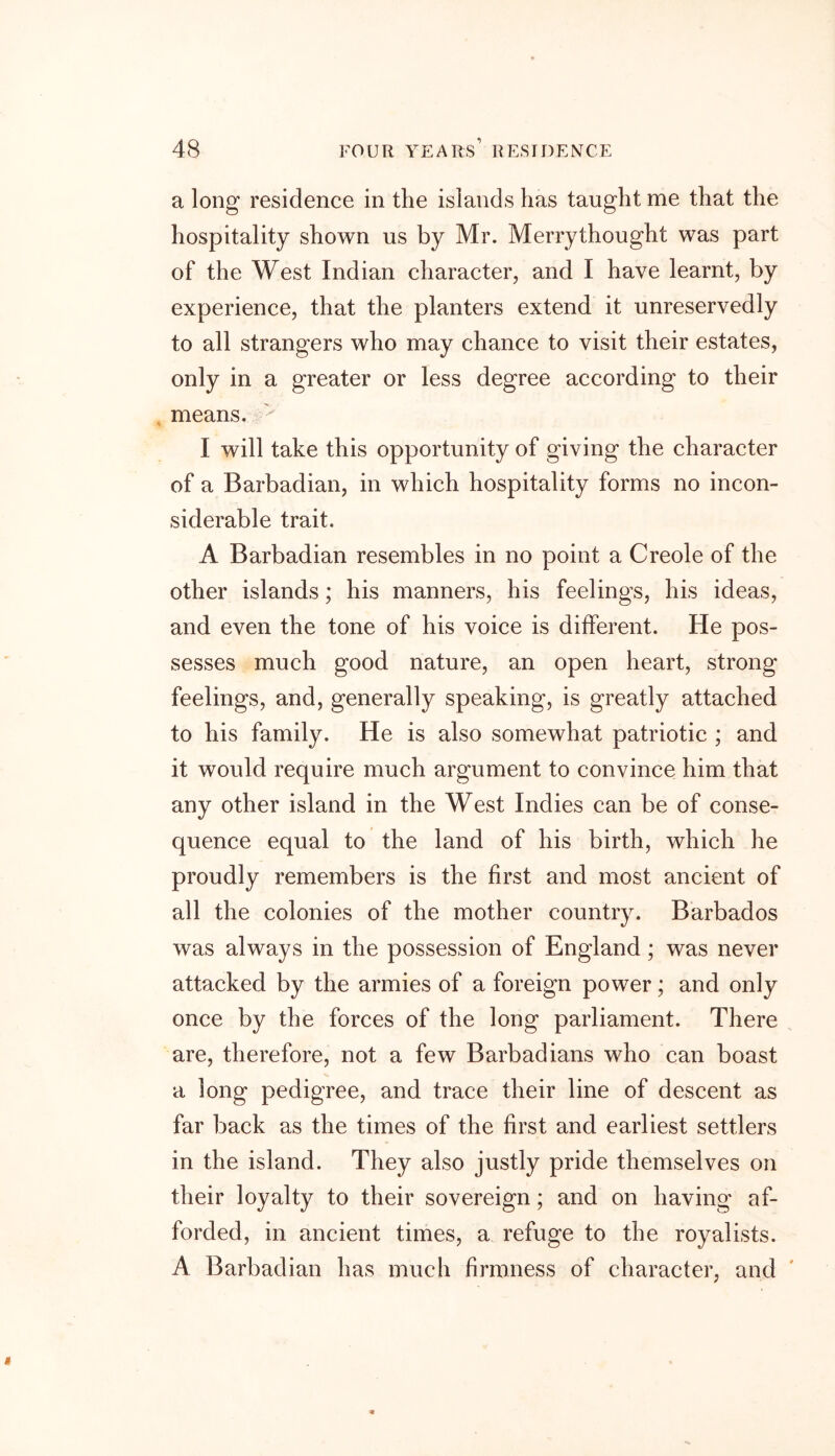 a long residence in the islands has taught me that the hospitality shown us by Mr. Merrythought was part of the West Indian character, and I have learnt, by experience, that the planters extend it unreservedly to all strangers who may chance to visit their estates, only in a greater or less degree according to their means. I will take this opportunity of giving the character of a Barbadian, in which hospitality forms no incon- siderable trait. A Barbadian resembles in no point a Creole of the other islands; his manners, his feelings, his ideas, and even the tone of his voice is different. He pos- sesses much good nature, an open heart, strong feelings, and, generally speaking, is greatly attached to his family. He is also somewhat patriotic ; and it would require much argument to convince him that any other island in the West Indies can be of conse- quence equal to the land of his birth, which he proudly remembers is the first and most ancient of all the colonies of the mother country. Barbados was always in the possession of England; was never attacked by the armies of a foreign power; and only once by the forces of the long parliament. There are, therefore, not a few Barbadians who can boast a long pedigree, and trace their line of descent as far back as the times of the first and earliest settlers in the island. They also justly pride themselves on their loyalty to their sovereign; and on having af- forded, in ancient times, a refuge to the royalists. A Barbadian has much firmness of character, and