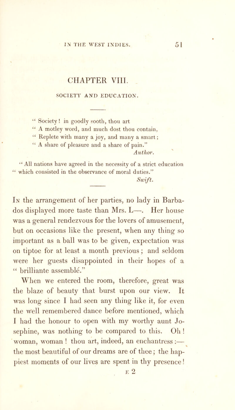 CHAPTER VIII. SOCIETY AND EDUCATION. “ Society ! in goodly sooth, thou art “ A motley word, and much dost thou contain, “ Replete with many a joy, and many a smart; “ A share of pleasure and a share of pain.” Author. “ All nations have agreed in the necessity of a strict education “ which consisted in the observance of moral duties.” Swift. In the arrangement of her parties, no lady in Barba- dos displayed more taste than Mrs. L—. Her house was a general rendezvous for the lovers of amusement, but on occasions like the present, when any thing so important as a ball was to be given, expectation was on tiptoe for at least a month previous; and seldom were her guests disappointed in their hopes of a “ brilliante assemble.” When we entered the room, therefore, great was the blaze of beauty that burst upon our view. It was long since I had seen any thing like it, for even the well remembered dance before mentioned, which I had the honour to open with my worthy aunt Jo- sephine, was nothing to be compared to this. Oh ! woman, woman ! thou art, indeed, an enchantress :— the most beautiful of our dreams are of thee; the hap- piest moments of our lives are spent in thy presence! e 2