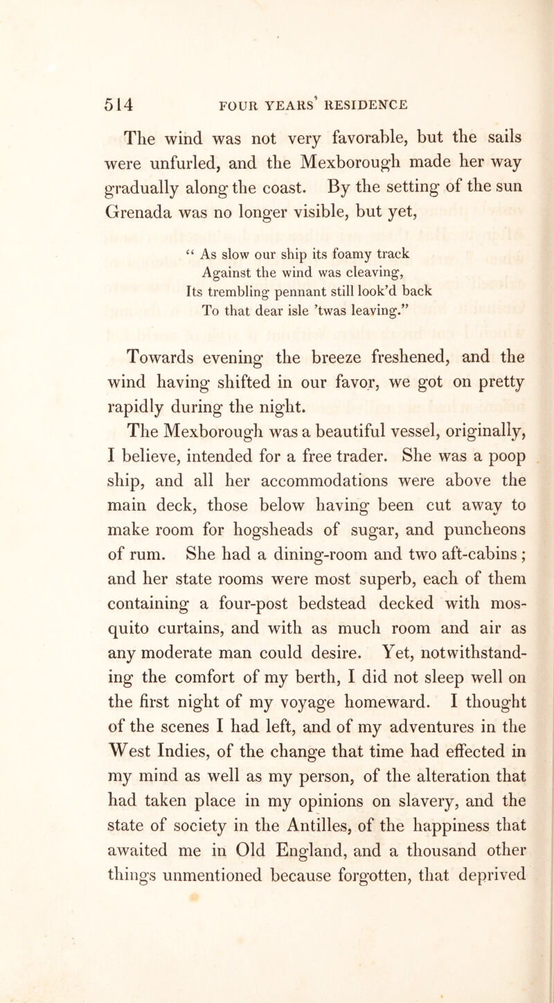 The wind was not very favorable, but the sails were unfurled, and the Mexborough made her way gradually along the coast. By the setting of the sun Grenada was no longer visible, but yet, “ As slow our ship its foamy track Against the wind was cleaving, Its trembling pennant still look’d back To that dear isle ’twas leaving.” Towards evening the breeze freshened, and the wind having shifted in our favor, we got on pretty rapidly during the night. The Mexborough was a beautiful vessel, originally, I believe, intended for a free trader. She was a poop ship, and all her accommodations were above the main deck, those below having been cut away to make room for hogsheads of sugar, and puncheons of rum. She had a dining-room and two aft-cabins ; and her state rooms were most superb, each of them containing a four-post bedstead decked with mos- quito curtains, and with as much room and air as any moderate man could desire. Yet, notwithstand- ing the comfort of my berth, I did not sleep well on the first night of my voyage homeward. I thought of the scenes I had left, and of my adventures in the West Indies, of the change that time had effected in my mind as well as my person, of the alteration that had taken place in my opinions on slavery, and the state of society in the Antilles, of the happiness that awaited me in Old England, and a thousand other things unmentioned because forgotten, that deprived