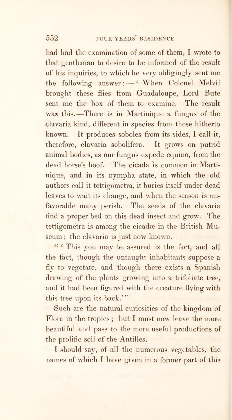 had had the examination of some of them, I wrote to that gentleman to desire to be informed of the result of his inquiries, to which he very obligingly sent me the following answer: — £ When Colonel Melvil brought these flies from Guadaloupe, Lord Bute sent me the box of them to examine. The result was this.—There is in Martinique a fungus of the clavaria kind, different in species from those hitherto known. It produces soboles from its sides, I call it, therefore, clavaria sobolifera. It grows on putrid animal bodies, as our fungus expede equino, from the dead horse’s hoof. The cicada is common in Marti- nique, and in its nympha state, in which the old authors call it tettigometra, it buries itself under dead leaves to wait its change, and when the season is un- favorable many perish. The seeds of the clavaria find a proper bed on this dead insect and grow. The tettigometra is among the cicadse in the British Mu- seum ; the clavaria is just now known. “ £ This you may be assured is the fact, and all the fact, though the untaught inhabitants suppose a fly to vegetate, and though there exists a Spanish drawing of the plants growing into a trifoliate tree, and it had been figured with the creature flying with this tree upon its back.’” Such are the natural curiosities of the kingdom of Flora in the tropics; but I must now leave the more beautiful and pass to the more useful productions of the prolific soil of the Antilles. I should say, of all the numerous vegetables, the names of which I have given in a former part of this