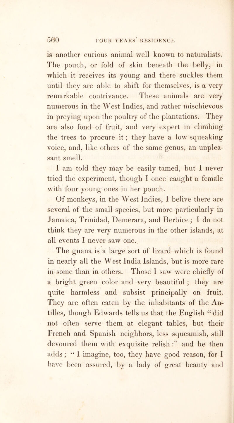 is another curious animal well known to naturalists. The pouch, or fold of skin beneath the belly, in which it receives its young and there suckles them until they are able to shift for themselves, is a very remarkable contrivance. These animals are very numerous in the West Indies, and rather mischievous in preying upon the poultry of the plantations. They are also fond of fruit, and very expert in climbing the trees to procure it; they have a low squeaking voice, and, like others of the same genus, an unplea- sant smell. I am told they may be easily tamed, but I never tried the experiment, though I once caught a female with four young ones in her pouch. Of monkeys, in the West Indies, I belive there are several of the small species, but more particularly in Jamaica, Trinidad, Demerara, and Berbice; I do not think they are very numerous in the other islands, at all events I never saw one. The guana is a large sort of lizard which is found in nearly all the West India Islands, but is more rare in some than in others. Those I saw were chiefly of a bright green color and very beautiful ; they are quite harmless and subsist principally on fruit. They are often eaten by the inhabitants of the An- tilles, though Edwards tells us that the English “ did not often serve them at elegant tables, but their French and Spanish neighbors, less squeamish, still devoured them with exquisite relish and he then adds; “I imagine, too, they have good reason, for 1 have been assured, by a lady of great beauty and