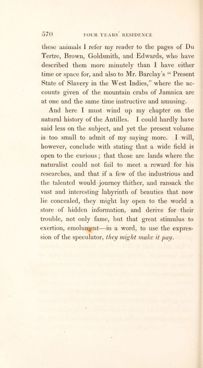 these animals I refer my reader to the pages of Du Tertre, Brown, Goldsmith, and Edwards, who have described them more minutely than I have either time or space for, and also to Mr. Barclay’s “ Present State of Slavery in the West Indies,” where the ac- counts given of the mountain crabs of Jamaica are at one and the same time instructive and amusing. And here I must wind up my chapter on the natural history of the Antilles. I could hardly have said less on the subject, and yet the present volume is too small to admit of my saying more. I will, however, conclude with stating that a wide field is open to the curious; that those are lands where the naturalist could not fail to meet a reward for his researches, and that if a few of the industrious and the talented would journey thither, and ransack the vast and interesting labyrinth of beauties that now lie concealed, they might lay open to the world a store of hidden information, and derive for their trouble, not only fame, but that great stimulus to exertion, emolument—in a word, to use the expres- sion of the speculator, they might make it pay.