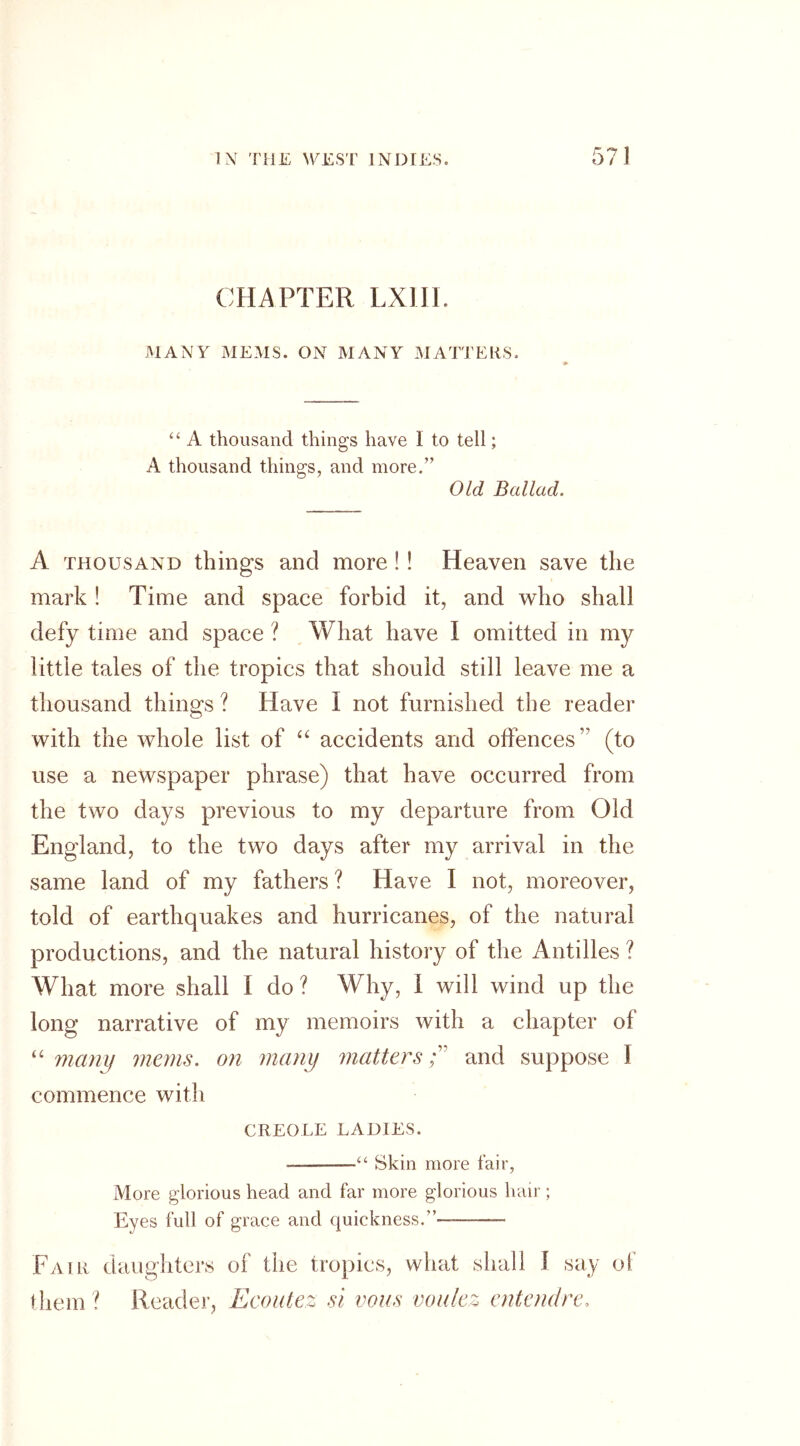 CHAPTER LXIII. MANY MEMS. ON MANY MATTERS. “ A thousand things have I to tell; A thousand things, and more.” Old Ballad. A thousand things and more!! Heaven save the mark ! Time and space forbid it, and who shall defy time and space ? What have I omitted in my little tales of the tropics that should still leave me a thousand things ? Have I not furnished the reader with the whole list of “ accidents and offences’ (to use a newspaper phrase) that have occurred from the two days previous to my departure from Old England, to the two days after my arrival in the same land of my fathers ? Have I not, moreover, told of earthquakes and hurricanes, of the natural productions, and the natural history of the Antilles ? What more shall I do? Why, i will wind up the long narrative of my memoirs with a chapter of “ many mans, on many matters ;v and suppose I commence with CREOLE LADIES. — “ Skin more fair, More glorious head and far more glorious hair ; Eyes full of grace and quickness.” — Fair daughters of the tropics, what shall I say of them ? Reader, Ecoutez si vans voulez entendre.