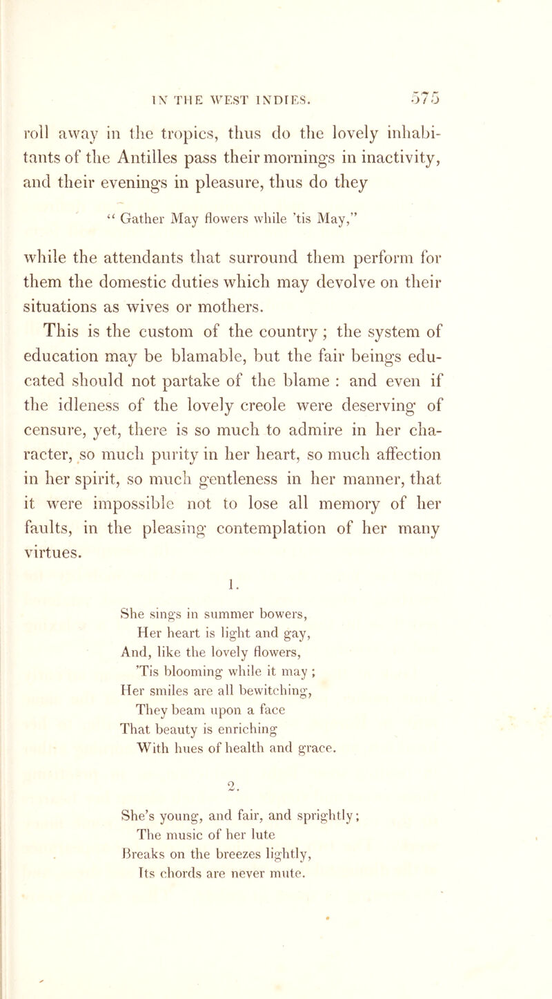 roll away in the tropics, thus do the lovely inhabi- tants of the Antilles pass their mornings in inactivity, and their evenings in pleasure, thus do they “ Gather May flowers while ’tis May,” while the attendants that surround them perform for them the domestic duties which may devolve on their situations as wives or mothers. This is the custom of the country; the system of education may be blamable, but the fair beings edu- cated should not partake of the blame : and even if the idleness of the lovely creole were deserving of censure, yet, there is so much to admire in her cha- racter, so much purity in her heart, so much affection in her spirit, so much gentleness in her manner, that it were impossible not to lose all memory of her faults, in the pleasing contemplation of her many virtues. 1. She sing’s in summer bowers, Her heart is light and gay, And, like the lovely flowers, ’Tis blooming while it may ; Her smiles are all bewitching, They beam upon a face That beauty is enriching With hues of health and grace. o She’s young, and fair, and sprightly; The music of her lute Breaks on the breezes lightly, Its chords are never mute.