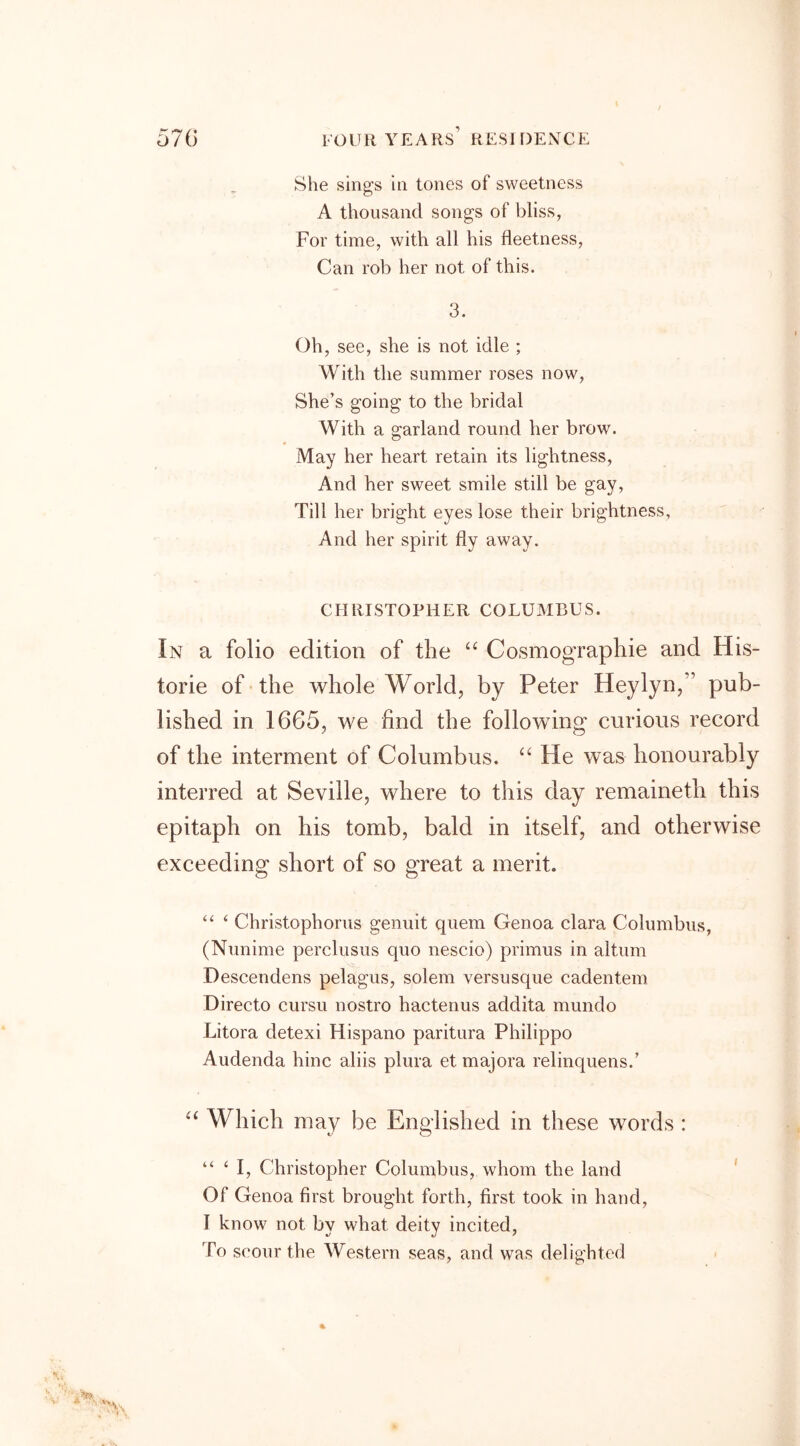 She sings in tones of sweetness A thousand songs of bliss, For time, with all his fleetness, Can rob her not of this. 3. Oh, see, she is not idle ; With the summer roses now, She’s going to the bridal With a garland round her brow. May her heart retain its lightness, And her sweet smile still be gay, Till her bright eyes lose their brightness, And her spirit fly away. CHRISTOPHER COLUMBUS. In a folio edition of the “ Cosmographie and His- toric of the whole World, by Peter Heylyn,” pub- lished in 1665, we find the following curious record of the interment of Columbus. “ He was honourably interred at Seville, where to this day remaineth this epitaph on his tomb, bald in itself, and otherwise exceeding short of so great a merit. “ ‘ Christophorus genuit quern Genoa clara Columbus, (Nunime perclusus quo nescio) primus in alturn Descendens pelagus, solem versusque cadentem Directo cursu nostro hactenus addita mundo Litora detexi Hispano paritura Philippo Audenda hinc aliis plura et majora relinquens/ “ Which may be Englished in these words : “ ‘ I, Christopher Columbus, whom the land Of Genoa first brought forth, first took in hand, I know not by what deity incited, To scour the Western seas, and was delighted