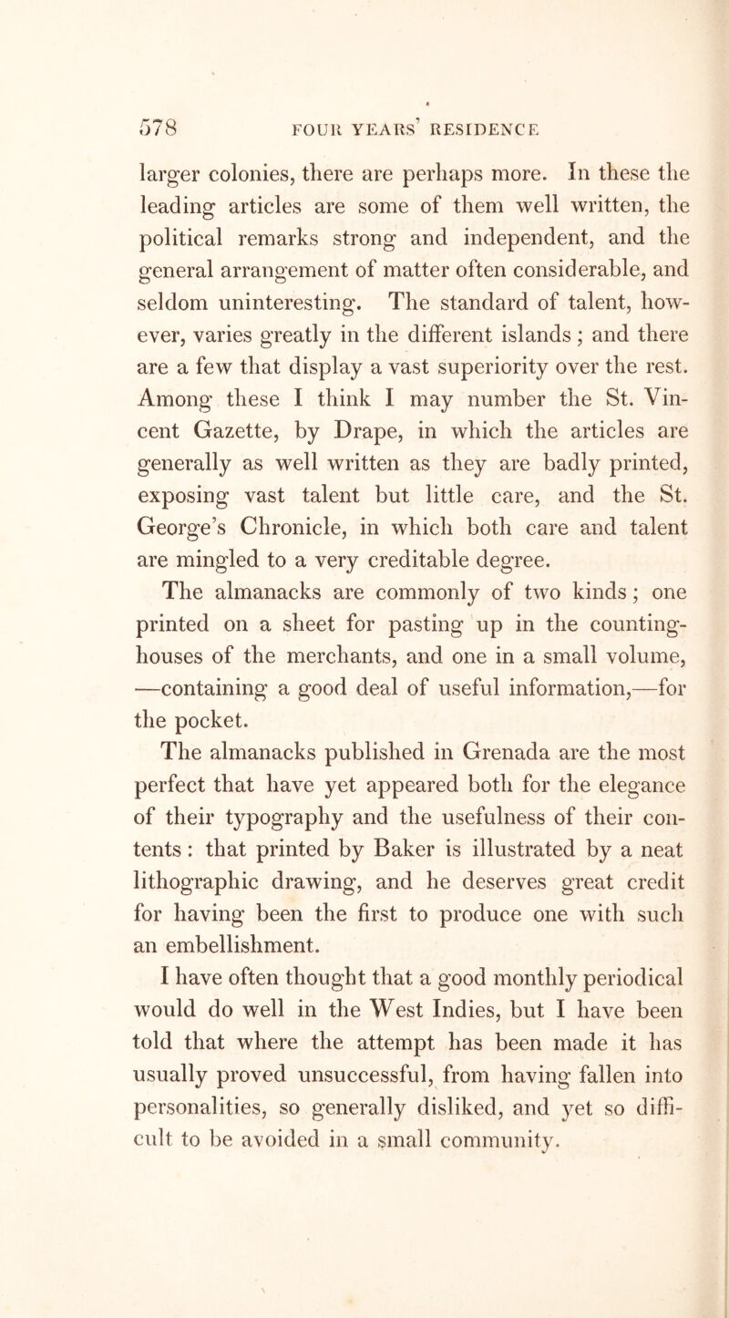 larger colonies, there are perhaps more. In these the leading articles are some of them well written, the political remarks strong and independent, and the general arrangement of matter often considerable, and seldom uninteresting. The standard of talent, how- ever, varies greatly in the different islands; and there are a few that display a vast superiority over the rest. Among these I think I may number the St. Vin- cent Gazette, by Drape, in which the articles are generally as well written as they are badly printed, exposing vast talent but little care, and the St. George’s Chronicle, in which both care and talent are mingled to a very creditable degree. The almanacks are commonly of two kinds; one printed on a sheet for pasting up in the counting- houses of the merchants, and one in a small volume, •—containing a good deal of useful information,—for the pocket. The almanacks published in Grenada are the most perfect that have yet appeared both for the elegance of their typography and the usefulness of their con- tents : that printed by Baker is illustrated by a neat lithographic drawing, and he deserves great credit for having been the first to produce one with such an embellishment. I have often thought that a good monthly periodical would do well in the West Indies, but I have been told that where the attempt has been made it has usually proved unsuccessful, from having fallen into personalities, so generally disliked, and yet so diffi- cult to be avoided in a small community.