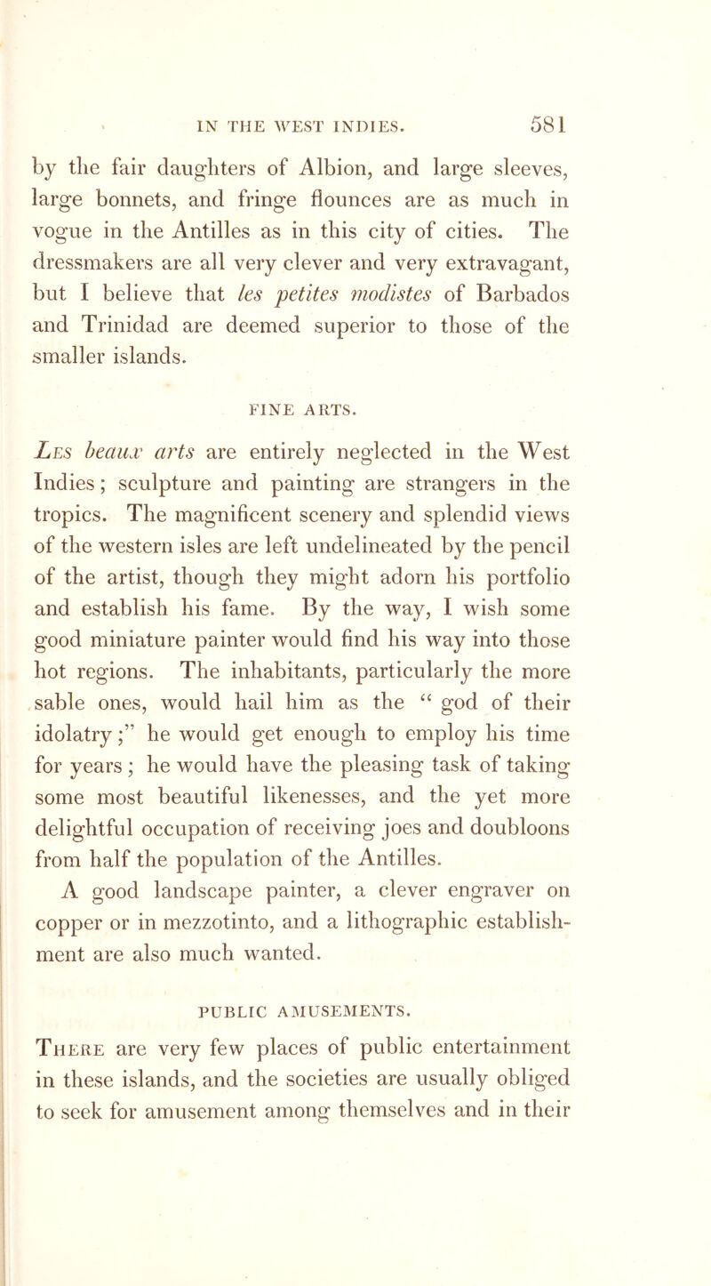 by the fair daughters of Albion, and large sleeves, large bonnets, and fringe flounces are as much in vogue in the Antilles as in this city of cities. The dressmakers are all very clever and very extravagant, but I believe that les petites modistes of Barbados and Trinidad are deemed superior to those of the smaller islands. FINE ARTS. Les beaux arts are entirely neglected in the West Indies; sculpture and painting are strangers in the tropics. The magnificent scenery and splendid views of the western isles are left undelineated by the pencil of the artist, though they might adorn his portfolio and establish his fame. By the way, I wish some good miniature painter would find his way into those hot regions. The inhabitants, particularly the more sable ones, would hail him as the “ god of their idolatryhe would get enough to employ his time for years ; he would have the pleasing task of taking some most beautiful likenesses, and the yet more delightful occupation of receiving joes and doubloons from half the population of the Antilles. A good landscape painter, a clever engraver on copper or in mezzotinto, and a lithographic establish- ment are also much wanted. PUBLIC AMUSEMENTS. There are very few places of public entertainment in these islands, and the societies are usually obliged to seek for amusement among themselves and in their