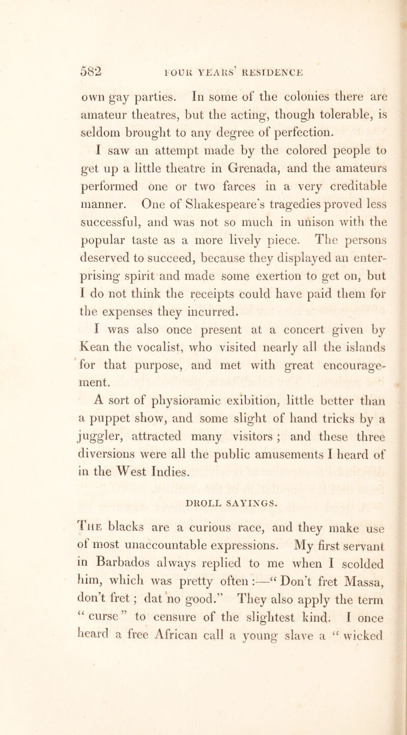 own gay parties. In some of tlie colonies there are amateur theatres, but the acting, though tolerable, is seldom brought to any degree of perfection. I saw an attempt made by the colored people to get up a little theatre in Grenada, and the amateurs performed one or two farces in a very creditable manner. One of Shakespeare’s tragedies proved less successful, and was not so much in unison with the popular taste as a more lively piece. The persons deserved to succeed, because they displayed an enter- prising spirit and made some exertion to get on, but I do not think the receipts could have paid them for the expenses they incurred. I was also once present at a concert given by Kean the vocalist, who visited nearly all the islands for that purpose, and met with great encourage- ment. A sort of physioramic exibition, little better than a puppet show, and some slight of hand tricks by a juggler, attracted many visitors ; and these three diversions were all the public amusements I heard of in the West Indies. DROLL SAYINGS. The blacks are a curious race, and they make use ot most unaccountable expressions. My first servant in Barbados always replied to me when I scolded him, which was pretty often :—“ Don’t fret Massa, don’t tret; dat no good.” They also apply the term “curse” to censure of the slightest kind. I once heard a Iree African call a young slave a u wicked