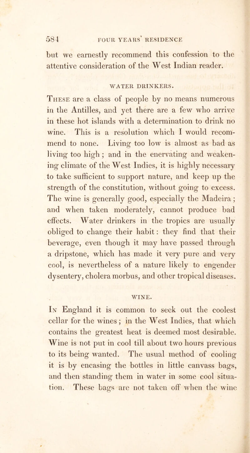 blit we earnestly recommend this confession to the attentive consideration of the West Indian reader. WATER DRINKERS. These are a class of people by no means numerous in the Antilles, and yet there are a few who arrive in these hot islands with a determination to drink no wine. This is a resolution which I would recom- mend to none. Living too low is almost as bad as living too high ; and in the enervating and weaken- ing climate of the West Indies, it is highly necessary to take sufficient to support nature, and keep up the strength of the constitution, without going to excess. The wine is generally good, especially the Madeira; and when taken moderately, cannot produce bad effects. Water drinkers in the tropics are usually obliged to change their habit: they find that their beverage, even though it may have passed through a dripstone, which has made it very pure and very cool, is nevertheless of a nature likely to engender dysentery, cholera morbus, and other tropical diseases. WINE. In England it is common to seek out the coolest cellar for the wines ; in the West Indies, that which contains the greatest heat is deemed most desirable. Wine is not put in cool till about two hours previous to its being wanted. The usual method of cooling it is by encasing the bottles in little canvass bags, and then standing them in water in some cool situa- tion. These bags are not taken off when the wine